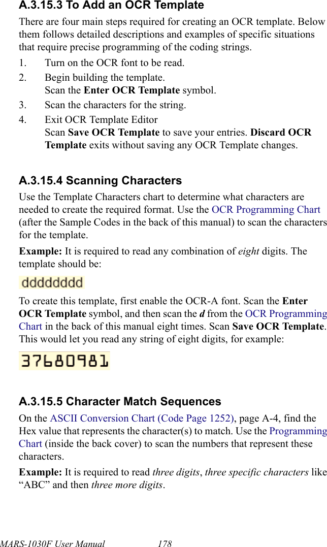 MARS-1030F User Manual 178A.3.15.3 To Add an OCR TemplateThere are four main steps required for creating an OCR template. Below them follows detailed descriptions and examples of specific situations that require precise programming of the coding strings.1. Turn on the OCR font to be read.2. Begin building the template.Scan the Enter OCR Template symbol.3. Scan the characters for the string.4. Exit OCR Template EditorScan Save OCR Template to save your entries. Discard OCR Template   exits without saving any OCR Template changes.A.3.15.4 Scanning CharactersUse the Template Characters chart to determine what characters are needed to create the required format. Use the OCR Programming Chart (after the Sample Codes in the back of this manual) to scan the characters for the template.Example: It is required to read any combination of eight digits. The template should be:To create this template, first enable the OCR-A font. Scan the Enter OCR Template symbol, and then scan the d from the OCR Programming Chart in the back of this manual eight times. Scan Save OCR Template. This would let you read any string of eight digits, for example:A.3.15.5 Character Match SequencesOn the ASCII Conversion Chart (Code Page 1252), page A-4, find the Hex value that represents the character(s) to match. Use the Programming Chart (inside the back cover) to scan the numbers that represent these characters.Example: It is required to read three digits, three specific characters like “ABC” and then three more digits. 