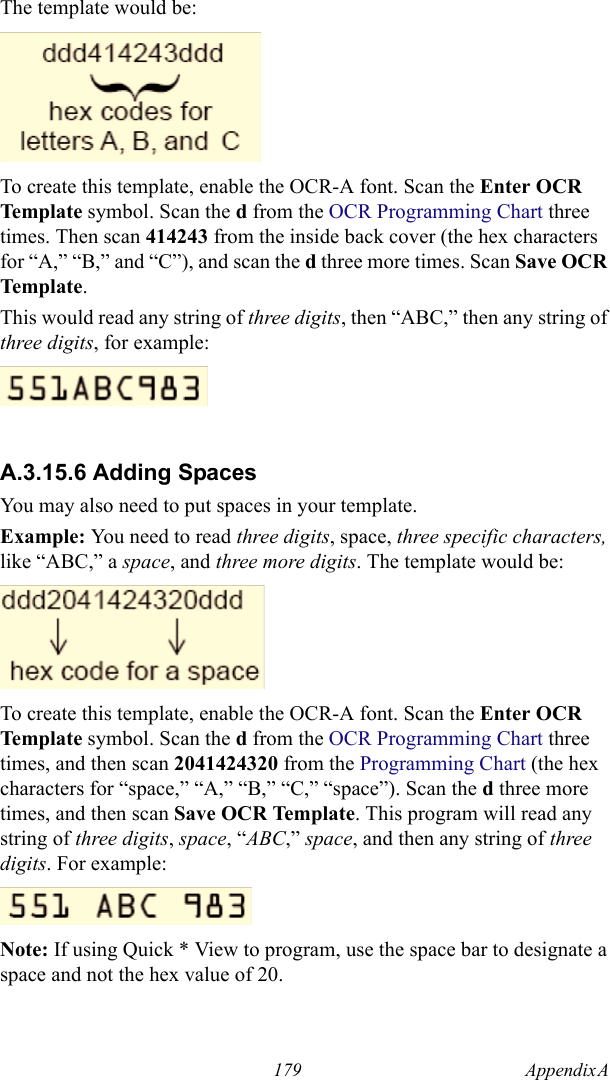 179 Appendix A  The template would be:To create this template, enable the OCR-A font. Scan the Enter OCR Template symbol. Scan the d from the OCR Programming Chart three times. Then scan 414243 from the inside back cover (the hex characters for “A,” “B,” and “C”), and scan the d three more times. Scan Save OCR Template. This would read any string of three digits, then “ABC,” then any string of three digits, for example:A.3.15.6 Adding SpacesYou may also need to put spaces in your template.Example: You need to read three digits, space, three specific characters, like “ABC,” a space, and three more digits. The template would be:To create this template, enable the OCR-A font. Scan the Enter OCR Template symbol. Scan the d from the OCR Programming Chart three times, and then scan 2041424320 from the Programming Chart (the hex characters for “space,” “A,” “B,” “C,” “space”). Scan the d three more times, and then scan Save OCR Template. This program will read any string of three digits, space, “ABC,” space, and then any string of three digits. For example:Note: If using Quick * View to program, use the space bar to designate a space and not the hex value of 20.