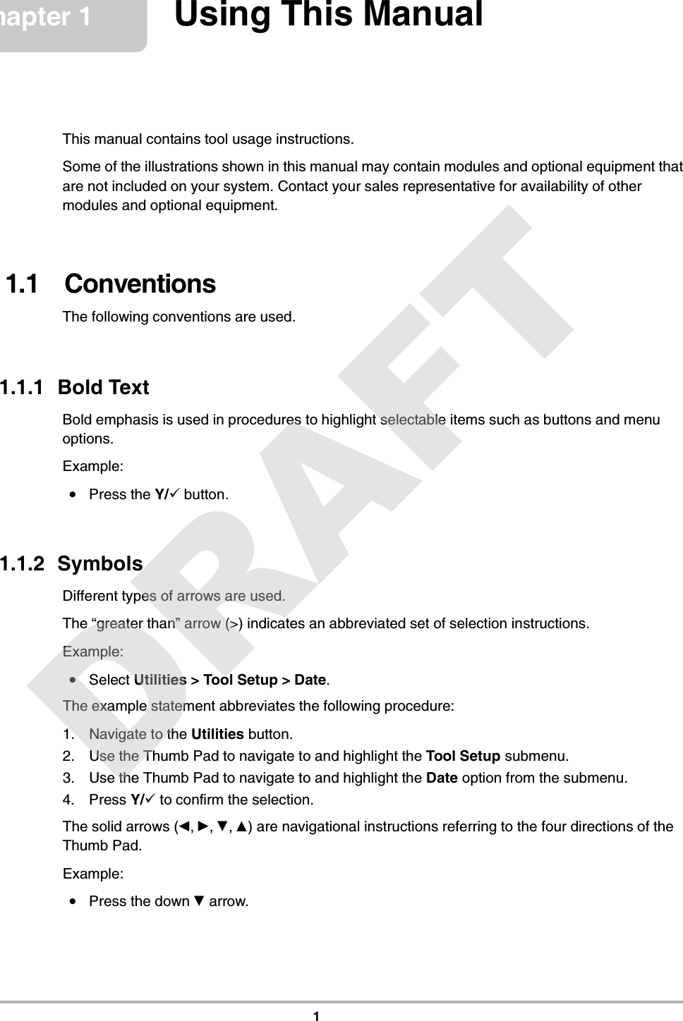 1Chapter 1 Using This ManualThis manual contains tool usage instructions.Some of the illustrations shown in this manual may contain modules and optional equipment that are not included on your system. Contact your sales representative for availability of other modules and optional equipment.1.1   ConventionsThe following conventions are used.1.1.1  Bold TextBold emphasis is used in procedures to highlight selectable items such as buttons and menu options.Example:•Press the Y/a button.1.1.2  SymbolsDifferent types of arrows are used.The “greater than” arrow (&gt;) indicates an abbreviated set of selection instructions.Example:•Select Utilities &gt; Tool Setup &gt; Date.The example statement abbreviates the following procedure:1. Navigate to the Utilities button.2. Use the Thumb Pad to navigate to and highlight the Tool Setup submenu.3. Use the Thumb Pad to navigate to and highlight the Date option from the submenu.4. Press Y/a to confirm the selection.The solid arrows (e, c, d, b) are navigational instructions referring to the four directions of the Thumb Pad.Example:•Press the down d arrow.DRAFT