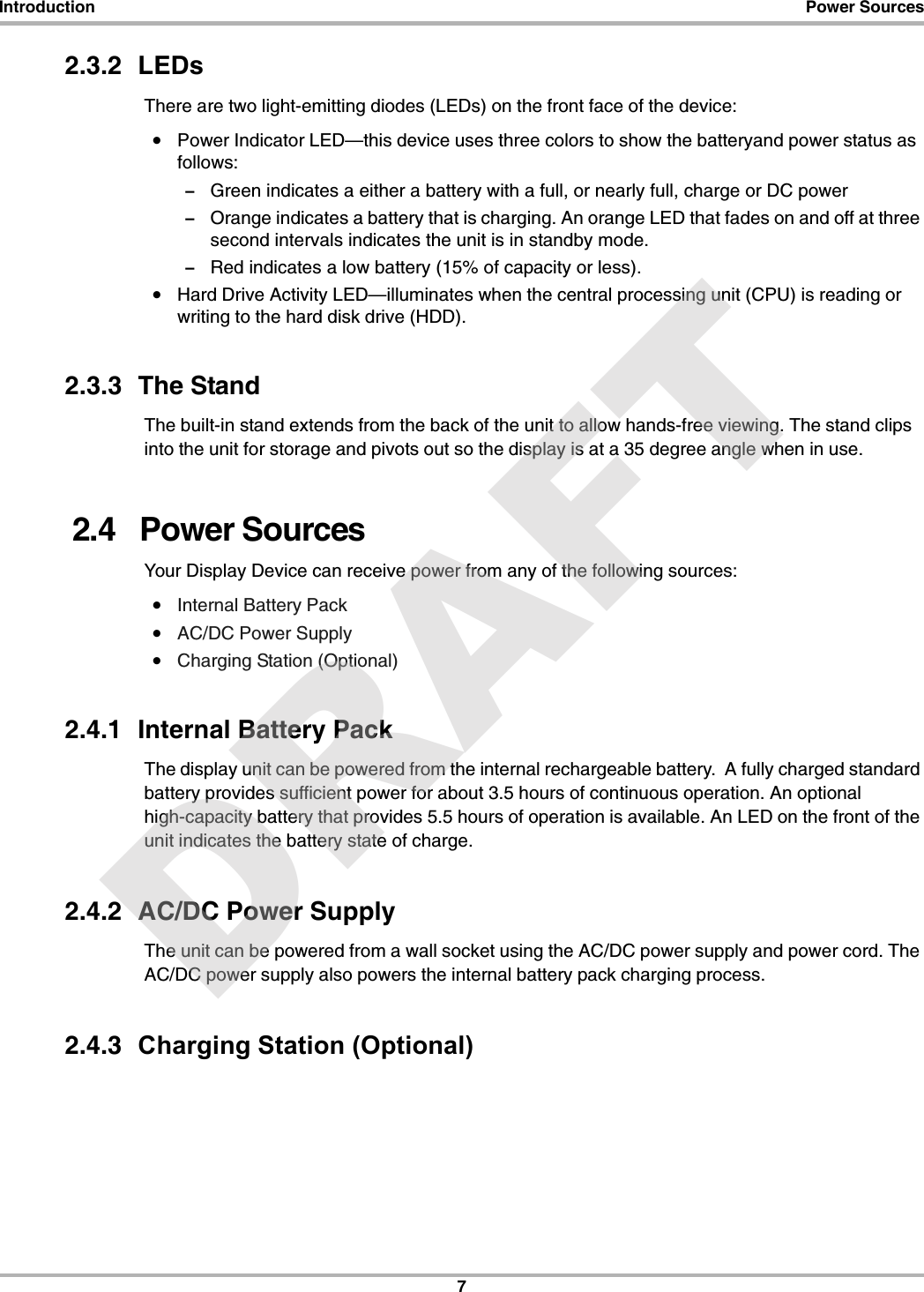 7Introduction Power Sources2.3.2  LEDsThere are two light-emitting diodes (LEDs) on the front face of the device:•Power Indicator LED—this device uses three colors to show the batteryand power status as follows:–Green indicates a either a battery with a full, or nearly full, charge or DC power–Orange indicates a battery that is charging. An orange LED that fades on and off at three second intervals indicates the unit is in standby mode. –Red indicates a low battery (15% of capacity or less).•Hard Drive Activity LED—illuminates when the central processing unit (CPU) is reading or writing to the hard disk drive (HDD).2.3.3  The Stand The built-in stand extends from the back of the unit to allow hands-free viewing. The stand clips into the unit for storage and pivots out so the display is at a 35 degree angle when in use.2.4   Power SourcesYour Display Device can receive power from any of the following sources:•Internal Battery Pack•AC/DC Power Supply•Charging Station (Optional)2.4.1  Internal Battery PackThe display unit can be powered from the internal rechargeable battery.  A fully charged standard battery provides sufficient power for about 3.5 hours of continuous operation. An optional high-capacity battery that provides 5.5 hours of operation is available. An LED on the front of the unit indicates the battery state of charge.2.4.2  AC/DC Power SupplyThe unit can be powered from a wall socket using the AC/DC power supply and power cord. The AC/DC power supply also powers the internal battery pack charging process.2.4.3  Charging Station (Optional) DRAFT