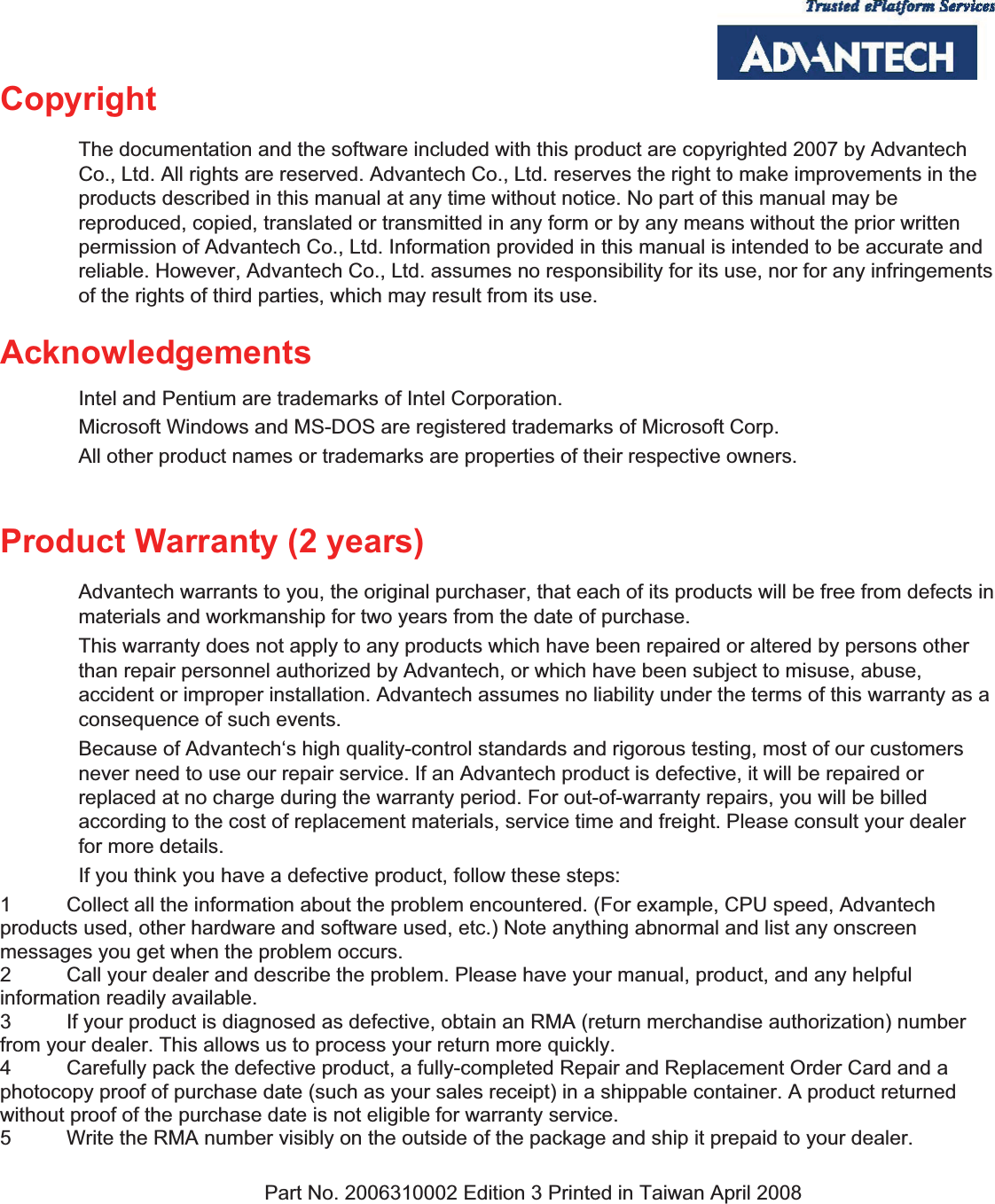  Copyright  The documentation and the software included with this product are copyrighted 2007 by Advantech Co., Ltd. All rights are reserved. Advantech Co., Ltd. reserves the right to make improvements in the products described in this manual at any time without notice. No part of this manual may be reproduced, copied, translated or transmitted in any form or by any means without the prior written permission of Advantech Co., Ltd. Information provided in this manual is intended to be accurate and reliable. However, Advantech Co., Ltd. assumes no responsibility for its use, nor for any infringements of the rights of third parties, which may result from its use.   Acknowledgements  Intel and Pentium are trademarks of Intel Corporation. Microsoft Windows and MS-DOS are registered trademarks of Microsoft Corp. All other product names or trademarks are properties of their respective owners.  Product Warranty (2 years)   Advantech warrants to you, the original purchaser, that each of its products will be free from defects in materials and workmanship for two years from the date of purchase.   This warranty does not apply to any products which have been repaired or altered by persons other than repair personnel authorized by Advantech, or which have been subject to misuse, abuse, accident or improper installation. Advantech assumes no liability under the terms of this warranty as a consequence of such events.   Because of Advantech‘s high quality-control standards and rigorous testing, most of our customers never need to use our repair service. If an Advantech product is defective, it will be repaired or replaced at no charge during the warranty period. For out-of-warranty repairs, you will be billed according to the cost of replacement materials, service time and freight. Please consult your dealer for more details.   If you think you have a defective product, follow these steps:   1  Collect all the information about the problem encountered. (For example, CPU speed, Advantech products used, other hardware and software used, etc.) Note anything abnormal and list any onscreen messages you get when the problem occurs.   2  Call your dealer and describe the problem. Please have your manual, product, and any helpful information readily available.   3  If your product is diagnosed as defective, obtain an RMA (return merchandise authorization) number from your dealer. This allows us to process your return more quickly.   4  Carefully pack the defective product, a fully-completed Repair and Replacement Order Card and a photocopy proof of purchase date (such as your sales receipt) in a shippable container. A product returned without proof of the purchase date is not eligible for warranty service.   5  Write the RMA number visibly on the outside of the package and ship it prepaid to your dealer.    Part No. 2006310002 Edition 3 Printed in Taiwan April 2008   