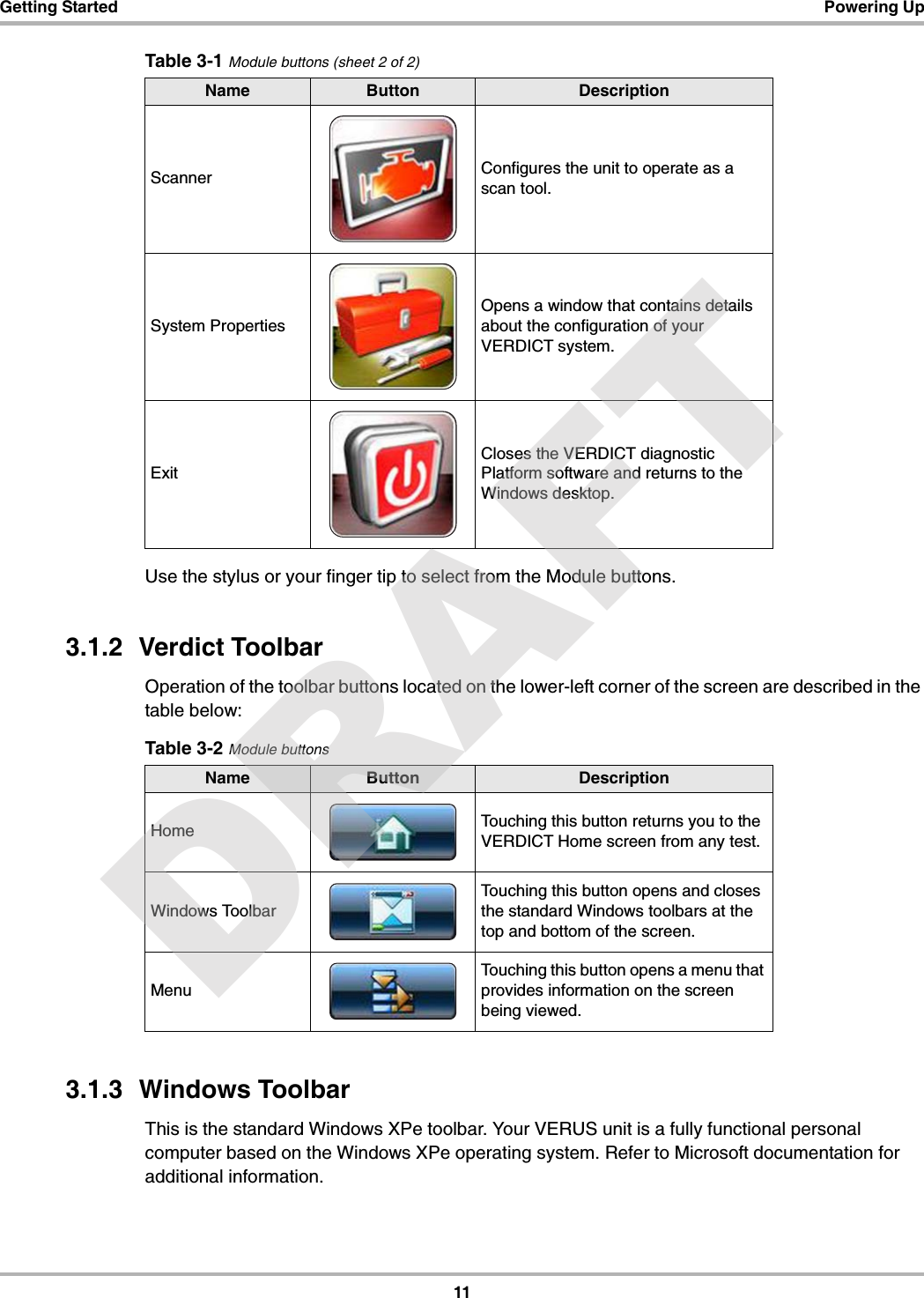 11Getting Started Powering UpUse the stylus or your finger tip to select from the Module buttons.3.1.2  Verdict ToolbarOperation of the toolbar buttons located on the lower-left corner of the screen are described in the table below:3.1.3  Windows ToolbarThis is the standard Windows XPe toolbar. Your VERUS unit is a fully functional personal computer based on the Windows XPe operating system. Refer to Microsoft documentation for additional information.Scanner Configures the unit to operate as a scan tool.System PropertiesOpens a window that contains details about the configuration of your VERDICT system.ExitCloses the VERDICT diagnostic Platform software and returns to the Windows desktop.Table 3-1 Module buttons (sheet 2 of 2)Name Button DescriptionTable 3-2 Module buttonsName Button DescriptionHome Touching this button returns you to the VERDICT Home screen from any test.Windows ToolbarTouching this button opens and closes the standard Windows toolbars at the top and bottom of the screen.MenuTouching this button opens a menu that provides information on the screen being viewed.DRAFT