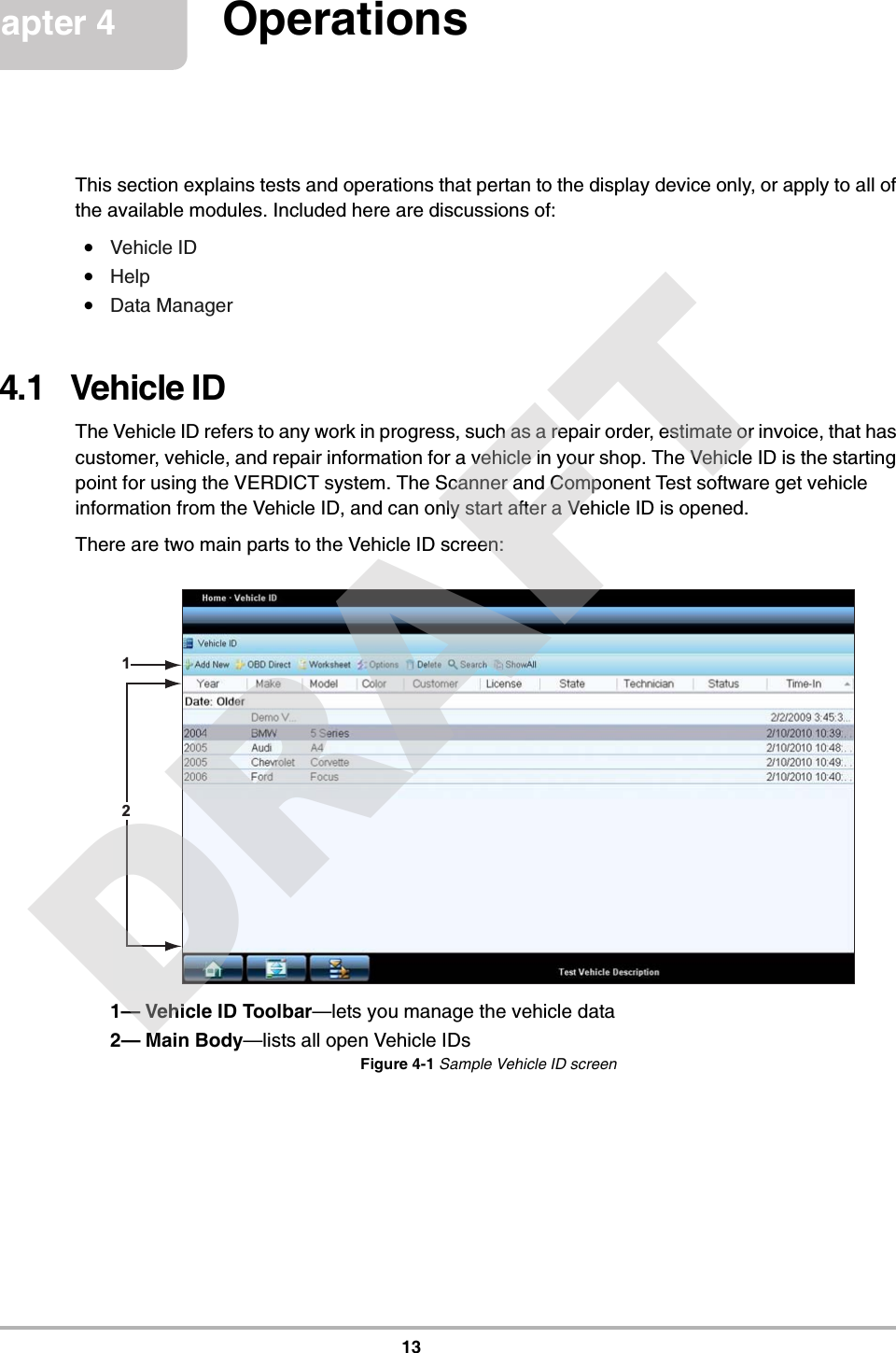 13Chapter 4 OperationsThis section explains tests and operations that pertan to the display device only, or apply to all of the available modules. Included here are discussions of:•Vehicle ID•Help•Data Manager4.1   Vehicle IDThe Vehicle ID refers to any work in progress, such as a repair order, estimate or invoice, that has customer, vehicle, and repair information for a vehicle in your shop. The Vehicle ID is the starting point for using the VERDICT system. The Scanner and Component Test software get vehicle information from the Vehicle ID, and can only start after a Vehicle ID is opened.There are two main parts to the Vehicle ID screen:1— Vehicle ID Toolbar—lets you manage the vehicle data2— Main Body—lists all open Vehicle IDsFigure 4-1 Sample Vehicle ID screen12DRAFT