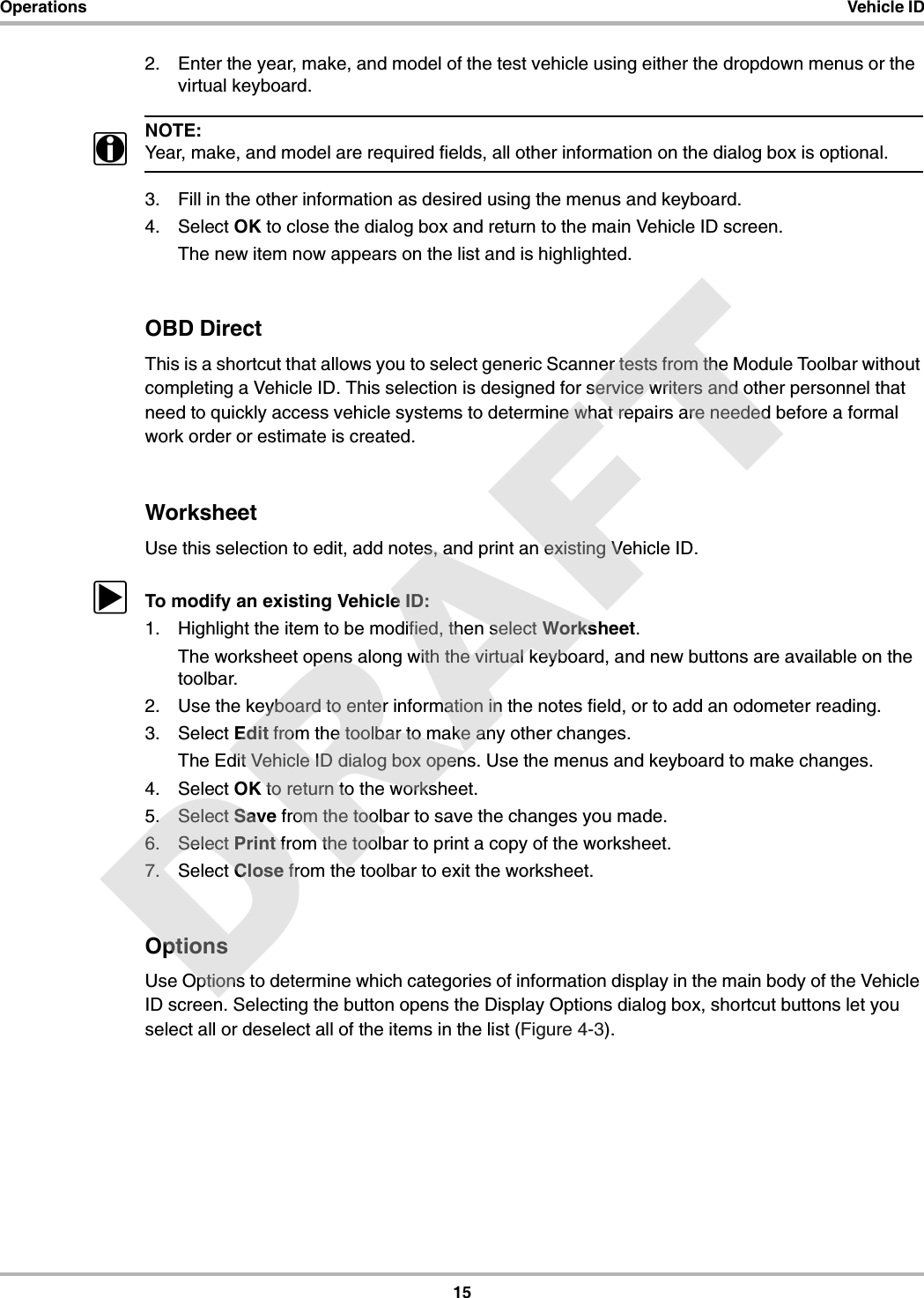 15Operations Vehicle ID2. Enter the year, make, and model of the test vehicle using either the dropdown menus or the virtual keyboard.NOTE:iYear, make, and model are required fields, all other information on the dialog box is optional.3. Fill in the other information as desired using the menus and keyboard.4. Select OK to close the dialog box and return to the main Vehicle ID screen.The new item now appears on the list and is highlighted.OBD DirectThis is a shortcut that allows you to select generic Scanner tests from the Module Toolbar without completing a Vehicle ID. This selection is designed for service writers and other personnel that need to quickly access vehicle systems to determine what repairs are needed before a formal work order or estimate is created.WorksheetUse this selection to edit, add notes, and print an existing Vehicle ID.zTo modify an existing Vehicle ID:1. Highlight the item to be modified, then select Worksheet.The worksheet opens along with the virtual keyboard, and new buttons are available on the toolbar.2. Use the keyboard to enter information in the notes field, or to add an odometer reading.3. Select Edit from the toolbar to make any other changes.The Edit Vehicle ID dialog box opens. Use the menus and keyboard to make changes.4. Select OK to return to the worksheet.5. Select Save from the toolbar to save the changes you made.6. Select Print from the toolbar to print a copy of the worksheet.7. Select Close from the toolbar to exit the worksheet.OptionsUse Options to determine which categories of information display in the main body of the Vehicle ID screen. Selecting the button opens the Display Options dialog box, shortcut buttons let you select all or deselect all of the items in the list (Figure 4-3).DRAFT