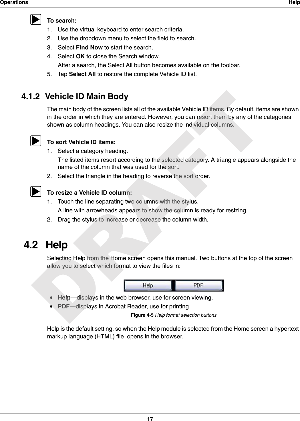 17Operations HelpzTo search:1. Use the virtual keyboard to enter search criteria.2. Use the dropdown menu to select the field to search.3. Select Find Now to start the search.4. Select OK to close the Search window.After a search, the Select All button becomes available on the toolbar.5. Tap Select All to restore the complete Vehicle ID list.4.1.2  Vehicle ID Main BodyThe main body of the screen lists all of the available Vehicle ID items. By default, items are shown in the order in which they are entered. However, you can resort them by any of the categories shown as column headings. You can also resize the individual columns.zTo sort Vehicle ID items:1. Select a category heading.The listed items resort according to the selected category. A triangle appears alongside the name of the column that was used for the sort.2. Select the triangle in the heading to reverse the sort order.zTo resize a Vehicle ID column:1. Touch the line separating two columns with the stylus.A line with arrowheads appears to show the column is ready for resizing.2. Drag the stylus to increase or decrease the column width.4.2   HelpSelecting Help from the Home screen opens this manual. Two buttons at the top of the screen allow you to select which format to view the files in:•Help—displays in the web browser, use for screen viewing.•PDF—displays in Acrobat Reader, use for printingFigure 4-5 Help format selection buttonsHelp is the default setting, so when the Help module is selected from the Home screen a hypertext markup language (HTML) file  opens in the browser.DRAFT