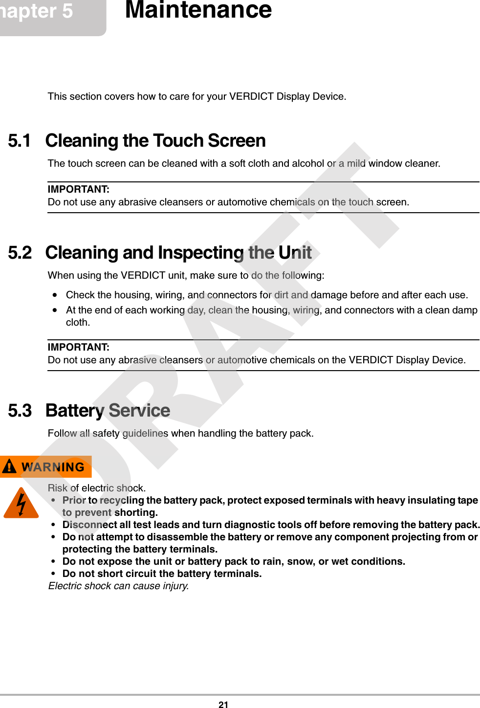 21Chapter 5 MaintenanceThis section covers how to care for your VERDICT Display Device.5.1   Cleaning the Touch ScreenThe touch screen can be cleaned with a soft cloth and alcohol or a mild window cleaner.IMPORTANT:Do not use any abrasive cleansers or automotive chemicals on the touch screen.5.2   Cleaning and Inspecting the UnitWhen using the VERDICT unit, make sure to do the following:•Check the housing, wiring, and connectors for dirt and damage before and after each use.•At the end of each working day, clean the housing, wiring, and connectors with a clean damp cloth.IMPORTANT:Do not use any abrasive cleansers or automotive chemicals on the VERDICT Display Device.5.3   Battery ServiceFollow all safety guidelines when handling the battery pack.!WARNINGRisk of electric shock.• Prior to recycling the battery pack, protect exposed terminals with heavy insulating tape to prevent shorting.• Disconnect all test leads and turn diagnostic tools off before removing the battery pack.• Do not attempt to disassemble the battery or remove any component projecting from or protecting the battery terminals.• Do not expose the unit or battery pack to rain, snow, or wet conditions.• Do not short circuit the battery terminals.Electric shock can cause injury.DRAFT