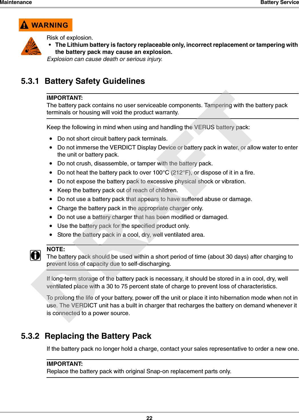 22Maintenance Battery Service!WARNINGRisk of explosion.• The Lithium battery is factory replaceable only, incorrect replacement or tampering with the battery pack may cause an explosion.Explosion can cause death or serious injury.5.3.1  Battery Safety GuidelinesIMPORTANT:The battery pack contains no user serviceable components. Tampering with the battery pack terminals or housing will void the product warranty.Keep the following in mind when using and handling the VERUS battery pack:•Do not short circuit battery pack terminals.•Do not immerse the VERDICT Display Device or battery pack in water, or allow water to enter the unit or battery pack.•Do not crush, disassemble, or tamper with the battery pack.•Do not heat the battery pack to over 100°C (212°F), or dispose of it in a fire.•Do not expose the battery pack to excessive physical shock or vibration.•Keep the battery pack out of reach of children.•Do not use a battery pack that appears to have suffered abuse or damage.•Charge the battery pack in the appropriate charger only.•Do not use a battery charger that has been modified or damaged.•Use the battery pack for the specified product only.•Store the battery pack in a cool, dry, well ventilated area.NOTE:iThe battery pack should be used within a short period of time (about 30 days) after charging to prevent loss of capacity due to self-discharging.If long-term storage of the battery pack is necessary, it should be stored in a in cool, dry, well ventilated place with a 30 to 75 percent state of charge to prevent loss of characteristics.To prolong the life of your battery, power off the unit or place it into hibernation mode when not in use. The VERDICT unit has a built in charger that recharges the battery on demand whenever it is connected to a power source.5.3.2  Replacing the Battery PackIf the battery pack no longer hold a charge, contact your sales representative to order a new one.IMPORTANT:Replace the battery pack with original Snap-on replacement parts only.DRAFT