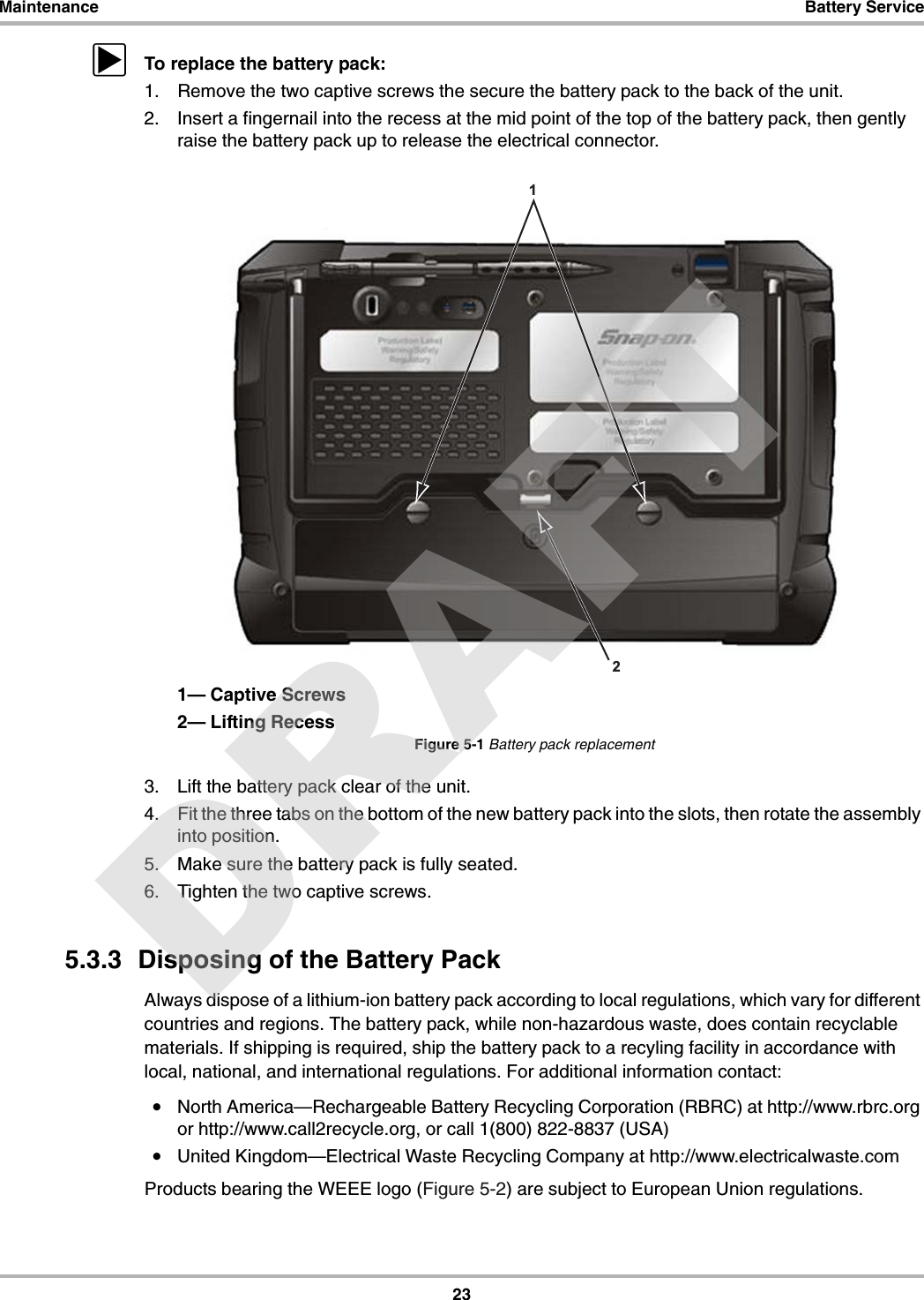 23Maintenance Battery ServicezTo replace the battery pack:1. Remove the two captive screws the secure the battery pack to the back of the unit.2. Insert a fingernail into the recess at the mid point of the top of the battery pack, then gently raise the battery pack up to release the electrical connector.1— Captive Screws2— Lifting RecessFigure 5-1 Battery pack replacement3. Lift the battery pack clear of the unit.4. Fit the three tabs on the bottom of the new battery pack into the slots, then rotate the assembly into position.5. Make sure the battery pack is fully seated.6. Tighten the two captive screws.5.3.3  Disposing of the Battery PackAlways dispose of a lithium-ion battery pack according to local regulations, which vary for different countries and regions. The battery pack, while non-hazardous waste, does contain recyclable materials. If shipping is required, ship the battery pack to a recyling facility in accordance with local, national, and international regulations. For additional information contact:•North America—Rechargeable Battery Recycling Corporation (RBRC) at http://www.rbrc.org or http://www.call2recycle.org, or call 1(800) 822-8837 (USA)•United Kingdom—Electrical Waste Recycling Company at http://www.electricalwaste.comProducts bearing the WEEE logo (Figure 5-2) are subject to European Union regulations.12DRAFT