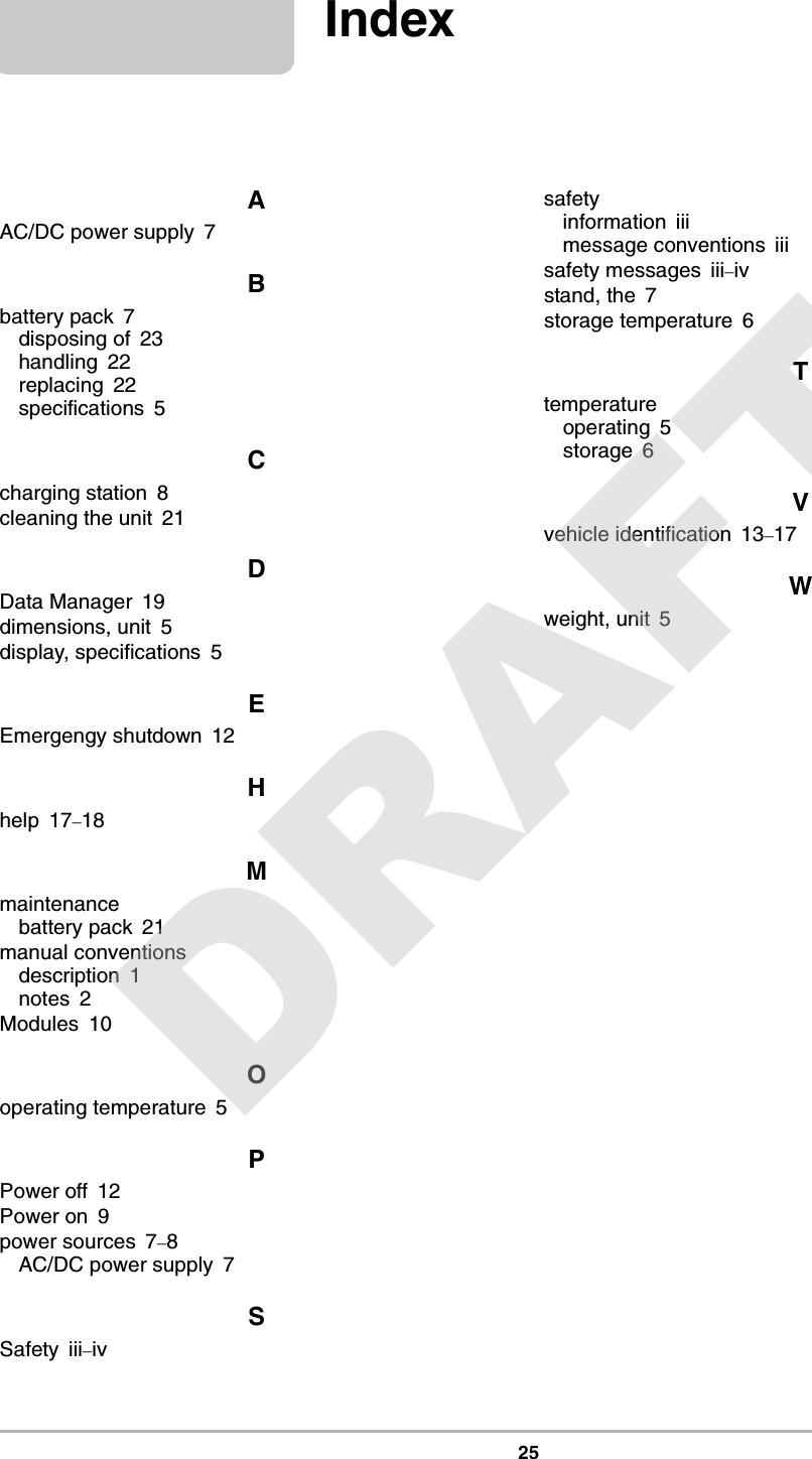 25IndexAAC/DC power supply 7Bbattery pack 7disposing of 23handling 22replacing 22specifications 5Ccharging station 8cleaning the unit 21DData Manager 19dimensions, unit 5display, specifications 5EEmergengy shutdown 12Hhelp 17–18Mmaintenancebattery pack 21manual conventionsdescription 1notes 2Modules 10Ooperating temperature 5PPower off 12Power on 9power sources 7–8AC/DC power supply 7SSafety iii–ivsafetyinformation iiimessage conventions iiisafety messages iii–ivstand, the 7storage temperature 6Ttemperatureoperating 5storage 6Vvehicle identification 13–17Wweight, unit 5DRAFT