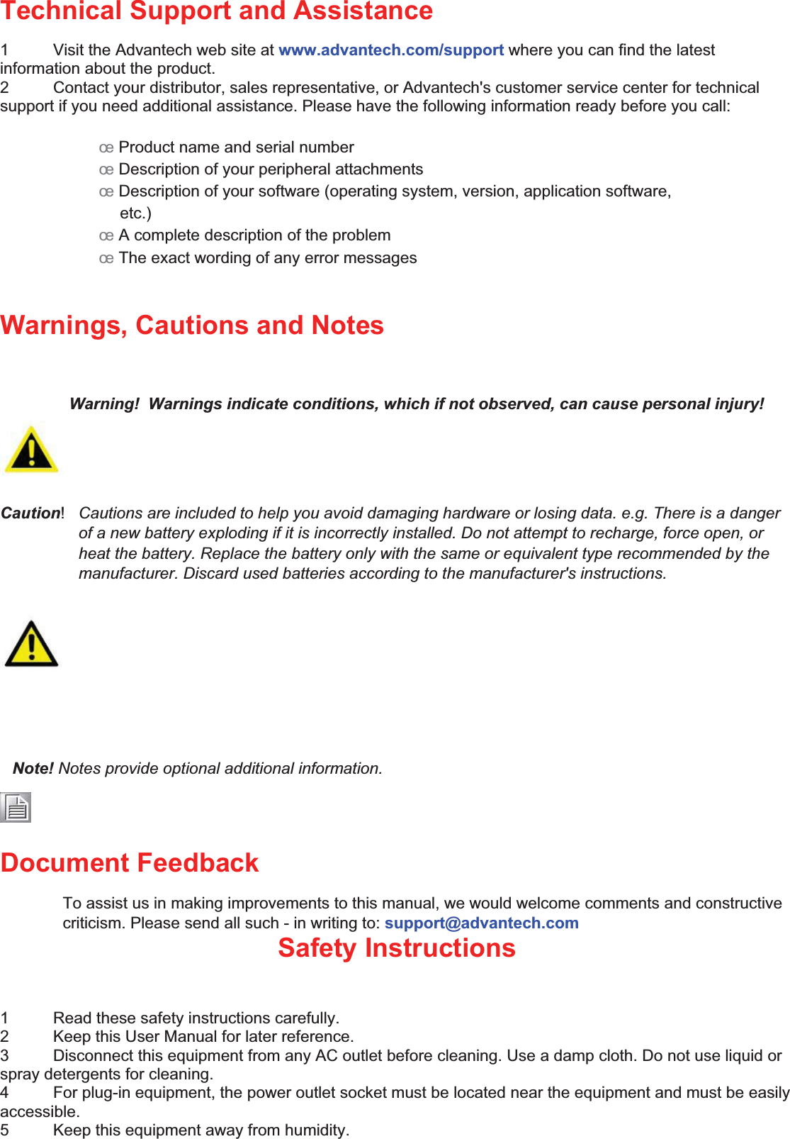 Technical Support and Assistance   1  Visit the Advantech web site at www.advantech.com/support where you can find the latest information about the product.   2  Contact your distributor, sales representative, or Advantech&apos;s customer service center for technical support if you need additional assistance. Please have the following information ready before you call:    œ Product name and serial number   œ Description of your peripheral attachments   œ Description of your software (operating system, version, application software,   etc.) œ A complete description of the problem œ The exact wording of any error messages  Warnings, Cautions and Notes   Warning!  Warnings indicate conditions, which if not observed, can cause personal injury!    Caution!  Cautions are included to help you avoid damaging hardware or losing data. e.g. There is a danger of a new battery exploding if it is incorrectly installed. Do not attempt to recharge, force open, or heat the battery. Replace the battery only with the same or equivalent type recommended by the manufacturer. Discard used batteries according to the manufacturer&apos;s instructions.    Note! Notes provide optional additional information.    Document Feedback   To assist us in making improvements to this manual, we would welcome comments and constructive criticism. Please send all such - in writing to: support@advantech.com   Safety Instructions  1  Read these safety instructions carefully.   2  Keep this User Manual for later reference.   3  Disconnect this equipment from any AC outlet before cleaning. Use a damp cloth. Do not use liquid or spray detergents for cleaning.   4  For plug-in equipment, the power outlet socket must be located near the equipment and must be easily accessible.  5  Keep this equipment away from humidity.   