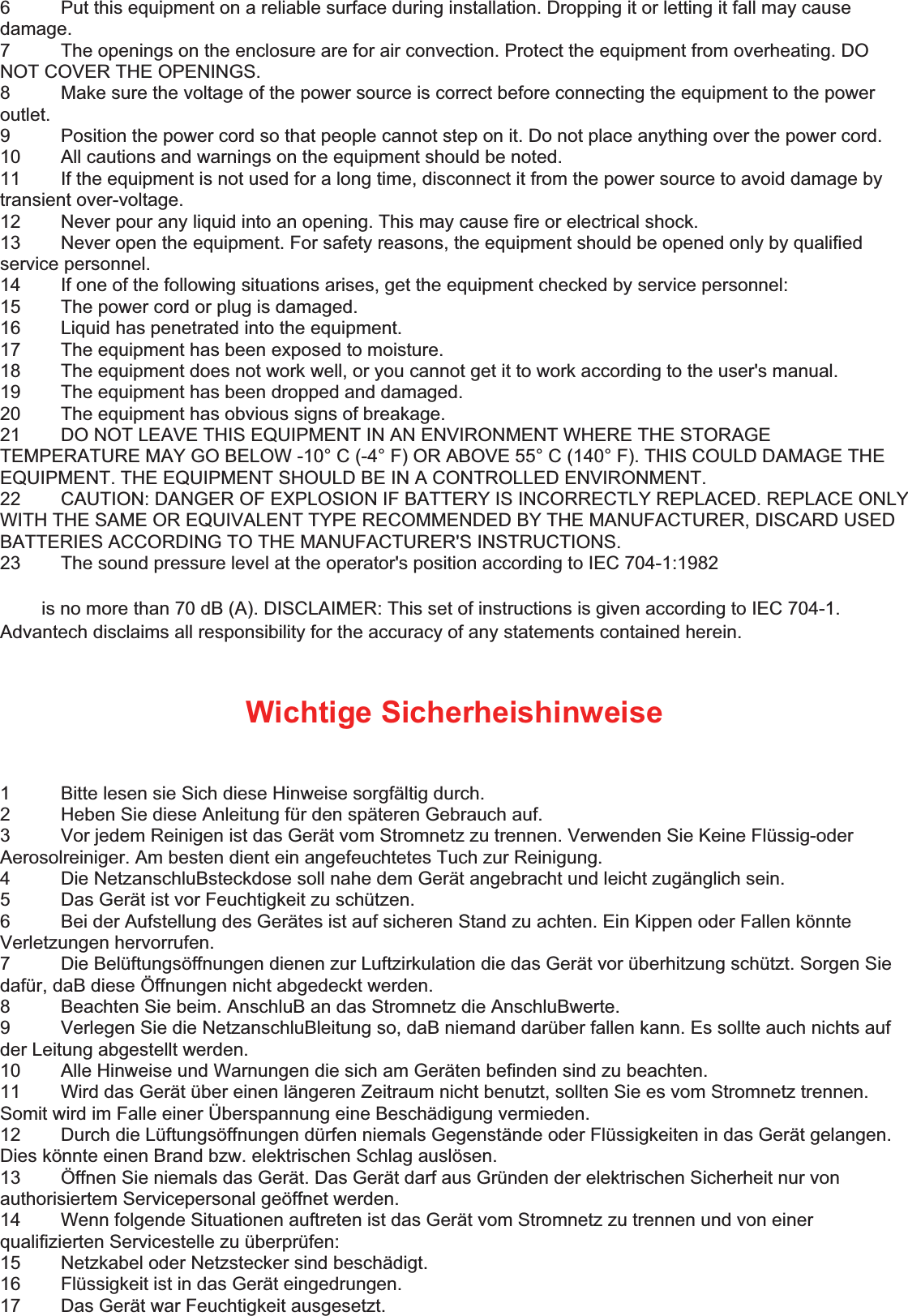 6  Put this equipment on a reliable surface during installation. Dropping it or letting it fall may cause damage.  7  The openings on the enclosure are for air convection. Protect the equipment from overheating. DO NOT COVER THE OPENINGS.   8  Make sure the voltage of the power source is correct before connecting the equipment to the power outlet.  9  Position the power cord so that people cannot step on it. Do not place anything over the power cord.   10  All cautions and warnings on the equipment should be noted.   11  If the equipment is not used for a long time, disconnect it from the power source to avoid damage by transient over-voltage.   12  Never pour any liquid into an opening. This may cause fire or electrical shock.   13  Never open the equipment. For safety reasons, the equipment should be opened only by qualified service personnel.   14  If one of the following situations arises, get the equipment checked by service personnel:   15  The power cord or plug is damaged.   16  Liquid has penetrated into the equipment.   17  The equipment has been exposed to moisture.   18  The equipment does not work well, or you cannot get it to work according to the user&apos;s manual.   19  The equipment has been dropped and damaged.   20  The equipment has obvious signs of breakage.   21  DO NOT LEAVE THIS EQUIPMENT IN AN ENVIRONMENT WHERE THE STORAGE TEMPERATURE MAY GO BELOW -10° C (-4° F) OR ABOVE 55° C (140° F). THIS COULD DAMAGE THE EQUIPMENT. THE EQUIPMENT SHOULD BE IN A CONTROLLED ENVIRONMENT.   22  CAUTION: DANGER OF EXPLOSION IF BATTERY IS INCORRECTLY REPLACED. REPLACE ONLY WITH THE SAME OR EQUIVALENT TYPE RECOMMENDED BY THE MANUFACTURER, DISCARD USED BATTERIES ACCORDING TO THE MANUFACTURER&apos;S INSTRUCTIONS.   23  The sound pressure level at the operator&apos;s position according to IEC 704-1:1982    is no more than 70 dB (A). DISCLAIMER: This set of instructions is given according to IEC 704-1. Advantech disclaims all responsibility for the accuracy of any statements contained herein.   Wichtige Sicherheishinweise  1  Bitte lesen sie Sich diese Hinweise sorgfältig durch.   2  Heben Sie diese Anleitung für den späteren Gebrauch auf.   3  Vor jedem Reinigen ist das Gerät vom Stromnetz zu trennen. Verwenden Sie Keine Flüssig-oder Aerosolreiniger. Am besten dient ein angefeuchtetes Tuch zur Reinigung.   4  Die NetzanschluBsteckdose soll nahe dem Gerät angebracht und leicht zugänglich sein.   5  Das Gerät ist vor Feuchtigkeit zu schützen.   6  Bei der Aufstellung des Gerätes ist auf sicheren Stand zu achten. Ein Kippen oder Fallen könnte Verletzungen hervorrufen.   7  Die Belüftungsöffnungen dienen zur Luftzirkulation die das Gerät vor überhitzung schützt. Sorgen Sie dafür, daB diese Öffnungen nicht abgedeckt werden.   8  Beachten Sie beim. AnschluB an das Stromnetz die AnschluBwerte.   9  Verlegen Sie die NetzanschluBleitung so, daB niemand darüber fallen kann. Es sollte auch nichts auf der Leitung abgestellt werden.   10  Alle Hinweise und Warnungen die sich am Geräten befinden sind zu beachten.   11  Wird das Gerät über einen längeren Zeitraum nicht benutzt, sollten Sie es vom Stromnetz trennen. Somit wird im Falle einer Überspannung eine Beschädigung vermieden.   12  Durch die Lüftungsöffnungen dürfen niemals Gegenstände oder Flüssigkeiten in das Gerät gelangen. Dies könnte einen Brand bzw. elektrischen Schlag auslösen.   13  Öffnen Sie niemals das Gerät. Das Gerät darf aus Gründen der elektrischen Sicherheit nur von authorisiertem Servicepersonal geöffnet werden.   14  Wenn folgende Situationen auftreten ist das Gerät vom Stromnetz zu trennen und von einer qualifizierten Servicestelle zu überprüfen:   15  Netzkabel oder Netzstecker sind beschädigt.   16  Flüssigkeit ist in das Gerät eingedrungen.   17  Das Gerät war Feuchtigkeit ausgesetzt.   