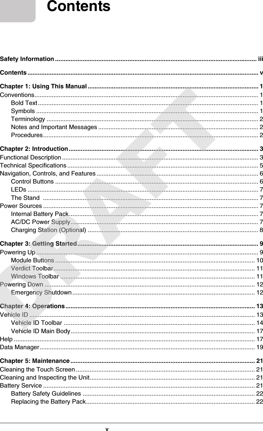 vContentsSafety Information ..................................................................................................................... iiiContents ...................................................................................................................................... vChapter 1: Using This Manual ................................................................................................... 1Conventions.................................................................................................................................. 1Bold Text ................................................................................................................................ 1Symbols ................................................................................................................................. 1Terminology ........................................................................................................................... 2Notes and Important Messages ............................................................................................. 2Procedures............................................................................................................................. 2Chapter 2: Introduction.............................................................................................................. 3Functional Description .................................................................................................................. 3Technical Specifications ............................................................................................................... 5Navigation, Controls, and Features ..............................................................................................6Control Buttons ...................................................................................................................... 6LEDs ...................................................................................................................................... 7The Stand  ............................................................................................................................. 7Power Sources ............................................................................................................................. 7Internal Battery Pack.............................................................................................................. 7AC/DC Power Supply............................................................................................................. 7Charging Station (Optional) ................................................................................................... 8Chapter 3: Getting Started......................................................................................................... 9Powering Up ................................................................................................................................. 9Module Buttons .................................................................................................................... 10Verdict Toolbar..................................................................................................................... 11Windows Toolbar .................................................................................................................11Powering Down .......................................................................................................................... 12Emergency Shutdown .......................................................................................................... 12Chapter 4: Operations.............................................................................................................. 13Vehicle ID ................................................................................................................................... 13Vehicle ID Toolbar ............................................................................................................... 14Vehicle ID Main Body........................................................................................................... 17Help ............................................................................................................................................ 17Data Manager............................................................................................................................. 19Chapter 5: Maintenance ........................................................................................................... 21Cleaning the Touch Screen ........................................................................................................ 21Cleaning and Inspecting the Unit................................................................................................21Battery Service ........................................................................................................................... 21Battery Safety Guidelines .................................................................................................... 22Replacing the Battery Pack.................................................................................................. 22DRAFT