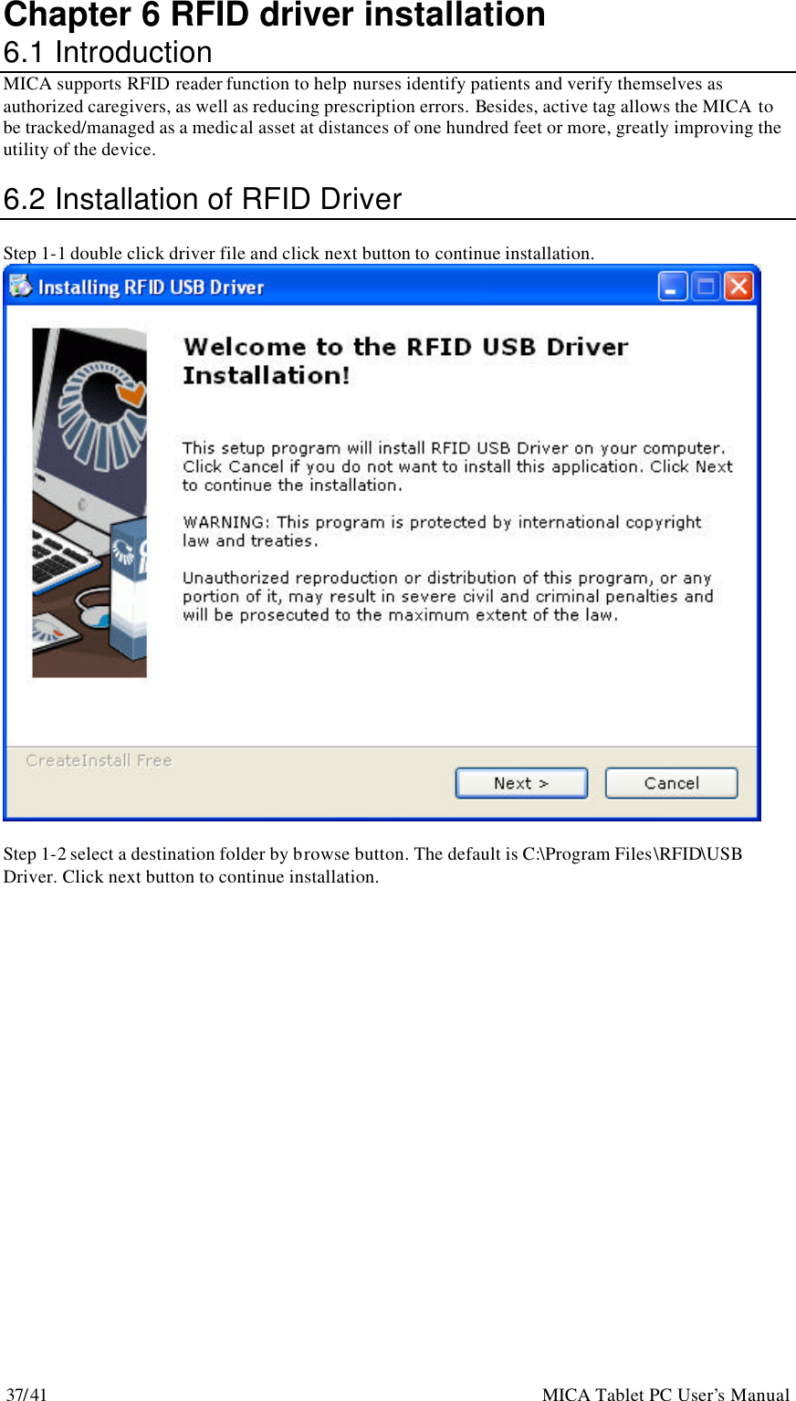 37/41                                                    MICA Tablet PC User’s Manual Chapter 6 RFID driver installation 6.1 Introduction MICA supports RFID reader function to help nurses identify patients and verify themselves as authorized caregivers, as well as reducing prescription errors. Besides, active tag allows the MICA to be tracked/managed as a medical asset at distances of one hundred feet or more, greatly improving the utility of the device.  6.2 Installation of RFID Driver  Step 1-1 double click driver file and click next button to continue installation.   Step 1-2 select a destination folder by browse button. The default is C:\Program Files\RFID\USB Driver. Click next button to continue installation. 