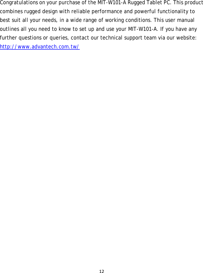 12    Congratulations on your purchase of the MIT-W101-A Rugged Tablet PC. This product combines rugged design with reliable performance and powerful functionality to best suit all your needs, in a wide range of working conditions. This user manual outlines all you need to know to set up and use your MIT-W101-A. If you have any further questions or queries, contact our technical support team via our website: http://www.advantech.com.tw/ 