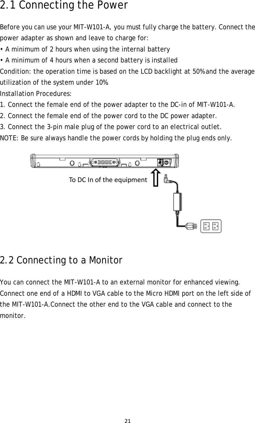 212.1 Connecting the Power Before you can use your MIT-W101-A, you must fully charge the battery. Connect the power adapter as shown and leave to charge for: • A minimum of 2 hours when using the internal battery • A minimum of 4 hours when a second battery is installed Condition: the operation time is based on the LCD backlight at 50% and the average utilization of the system under 10%. Installation Procedures: 1. Connect the female end of the power adapter to the DC-in of MIT-W101-A. 2. Connect the female end of the power cord to the DC power adapter. 3. Connect the 3-pin male plug of the power cord to an electrical outlet. NOTE: Be sure always handle the power cords by holding the plug ends only.  2.2 Connecting to a Monitor You can connect the MIT-W101-A to an external monitor for enhanced viewing. Connect one end of a HDMI to VGA cable to the Micro HDMI port on the left side of the MIT-W101-A.Connect the other end to the VGA cable and connect to the monitor. ToDCInoftheequipment