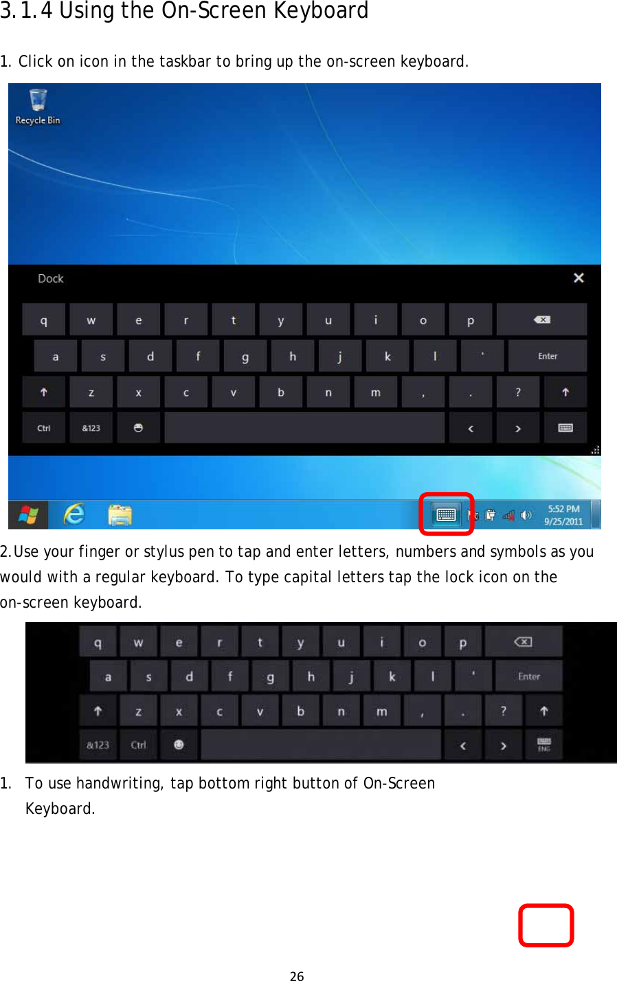 263.1.4 Using the On-Screen Keyboard 1. Click on icon in the taskbar to bring up the on-screen keyboard.  2.Use your finger or stylus pen to tap and enter letters, numbers and symbols as you would with a regular keyboard. To type capital letters tap the lock icon on the on-screen keyboard.  1. To use handwriting, tap bottom right button of On-Screen Keyboard.