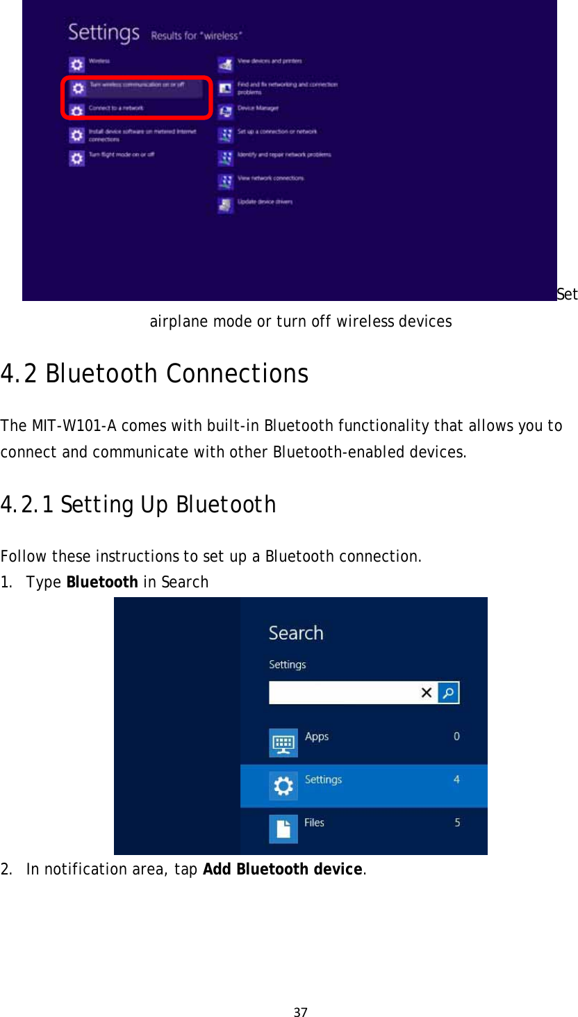 37Set airplane mode or turn off wireless devices 4.2 Bluetooth Connections The MIT-W101-A comes with built-in Bluetooth functionality that allows you to connect and communicate with other Bluetooth-enabled devices. 4.2.1 Setting Up Bluetooth Follow these instructions to set up a Bluetooth connection. 1. Type Bluetooth in Search  2. In notification area, tap Add Bluetooth device. 