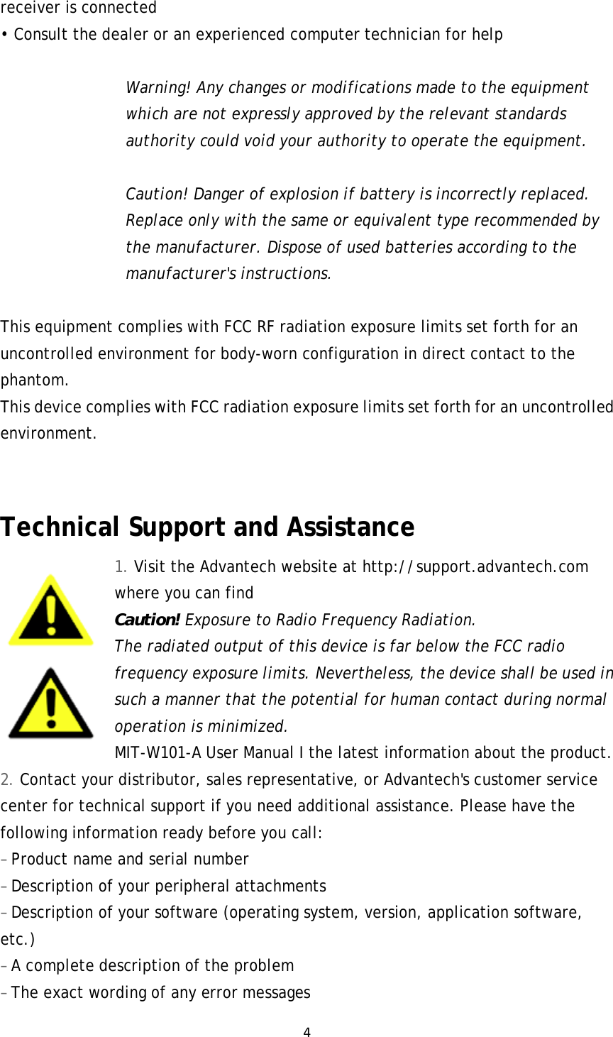 4receiver is connected • Consult the dealer or an experienced computer technician for help  Warning! Any changes or modifications made to the equipment which are not expressly approved by the relevant standards authority could void your authority to operate the equipment.  Caution! Danger of explosion if battery is incorrectly replaced. Replace only with the same or equivalent type recommended by the manufacturer. Dispose of used batteries according to the manufacturer&apos;s instructions.  This equipment complies with FCC RF radiation exposure limits set forth for an uncontrolled environment for body-worn configuration in direct contact to the phantom. This device complies with FCC radiation exposure limits set forth for an uncontrolled environment.   Technical Support and Assistance 1. Visit the Advantech website at http://support.advantech.com where you can find Caution! Exposure to Radio Frequency Radiation. The radiated output of this device is far below the FCC radio frequency exposure limits. Nevertheless, the device shall be used in such a manner that the potential for human contact during normal operation is minimized. MIT-W101-A User Manual I the latest information about the product. 2. Contact your distributor, sales representative, or Advantech&apos;s customer service center for technical support if you need additional assistance. Please have the following information ready before you call: – Product name and serial number – Description of your peripheral attachments – Description of your software (operating system, version, application software, etc.) – A complete description of the problem – The exact wording of any error messages 