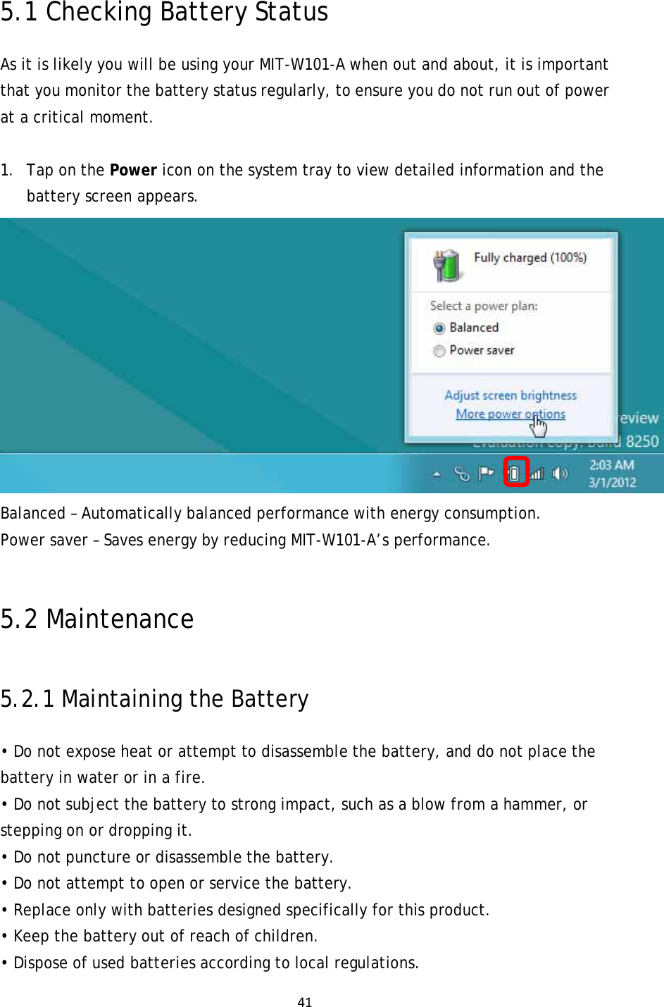 415.1 Checking Battery Status As it is likely you will be using your MIT-W101-A when out and about, it is important that you monitor the battery status regularly, to ensure you do not run out of power at a critical moment.  1. Tap on the Power icon on the system tray to view detailed information and the battery screen appears.   Balanced – Automatically balanced performance with energy consumption. Power saver – Saves energy by reducing MIT-W101-A’s performance.  5.2 Maintenance 5.2.1 Maintaining the Battery • Do not expose heat or attempt to disassemble the battery, and do not place the battery in water or in a fire. • Do not subject the battery to strong impact, such as a blow from a hammer, or stepping on or dropping it. • Do not puncture or disassemble the battery. • Do not attempt to open or service the battery. • Replace only with batteries designed specifically for this product. • Keep the battery out of reach of children. • Dispose of used batteries according to local regulations. 