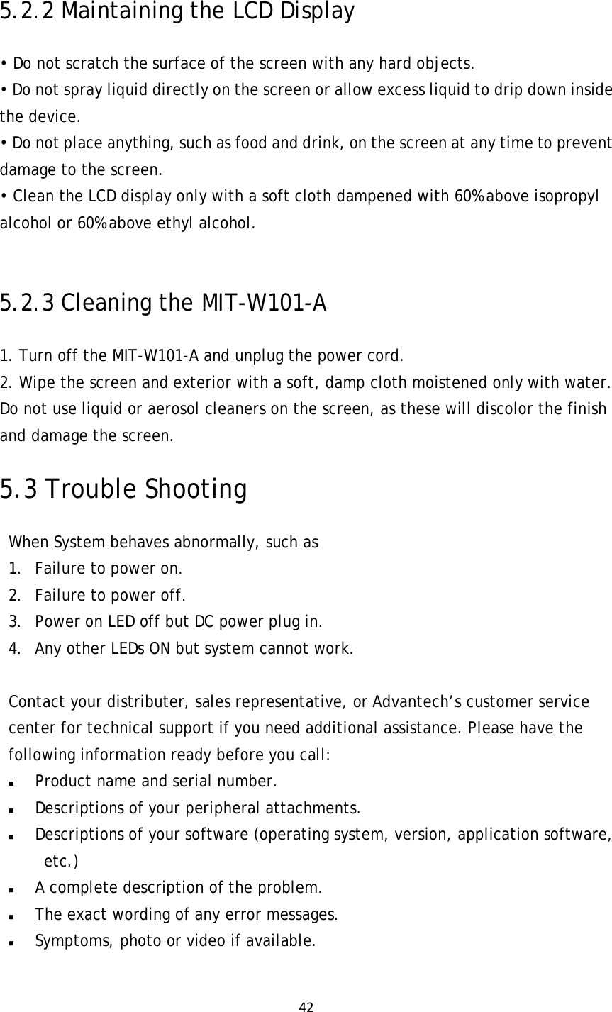 425.2.2 Maintaining the LCD Display • Do not scratch the surface of the screen with any hard objects. • Do not spray liquid directly on the screen or allow excess liquid to drip down inside the device. • Do not place anything, such as food and drink, on the screen at any time to prevent damage to the screen. • Clean the LCD display only with a soft cloth dampened with 60% above isopropyl alcohol or 60% above ethyl alcohol.  5.2.3 Cleaning the MIT-W101-A 1. Turn off the MIT-W101-A and unplug the power cord. 2. Wipe the screen and exterior with a soft, damp cloth moistened only with water. Do not use liquid or aerosol cleaners on the screen, as these will discolor the finish and damage the screen. 5.3 Trouble Shooting When System behaves abnormally, such as  1. Failure to power on. 2. Failure to power off. 3. Power on LED off but DC power plug in. 4. Any other LEDs ON but system cannot work.   Contact your distributer, sales representative, or Advantech’s customer service center for technical support if you need additional assistance. Please have the following information ready before you call:   Product name and serial number.  Descriptions of your peripheral attachments.   Descriptions of your software (operating system, version, application software, etc.)  A complete description of the problem.  The exact wording of any error messages.  Symptoms, photo or video if available.   
