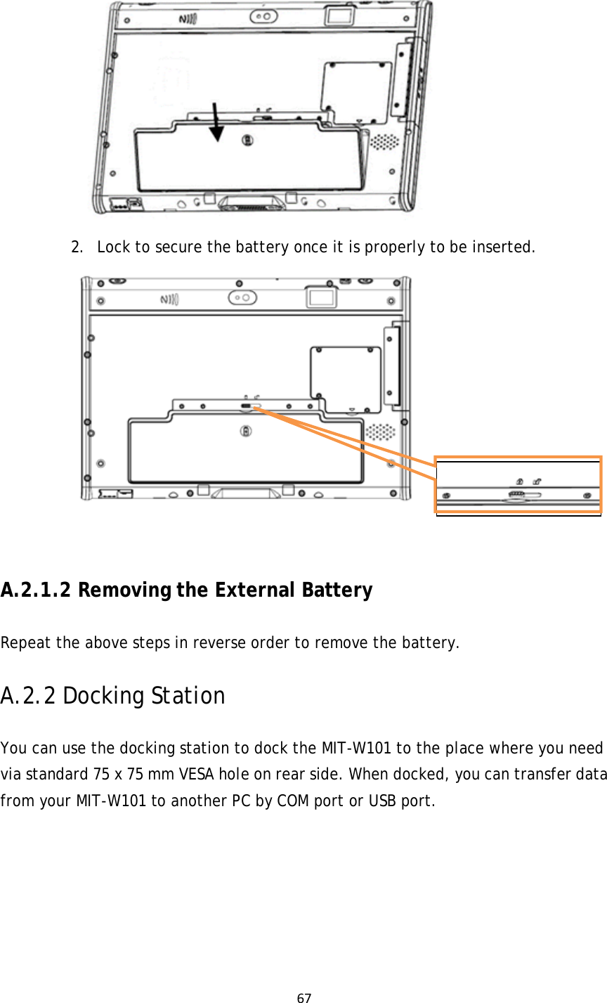67 2. Lock to secure the battery once it is properly to be inserted.          A.2.1.2 Removing the External Battery Repeat the above steps in reverse order to remove the battery. A.2.2 Docking Station You can use the docking station to dock the MIT-W101 to the place where you need via standard 75 x 75 mm VESA hole on rear side. When docked, you can transfer data from your MIT-W101 to another PC by COM port or USB port.       