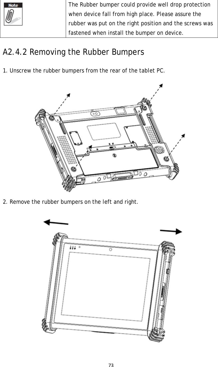 73 The Rubber bumper could provide well drop protection when device fall from high place. Please assure the rubber was put on the right position and the screws was fastened when install the bumper on device.   A2.4.2 Removing the Rubber Bumpers  1. Unscrew the rubber bumpers from the rear of the tablet PC.  2. Remove the rubber bumpers on the left and right.  