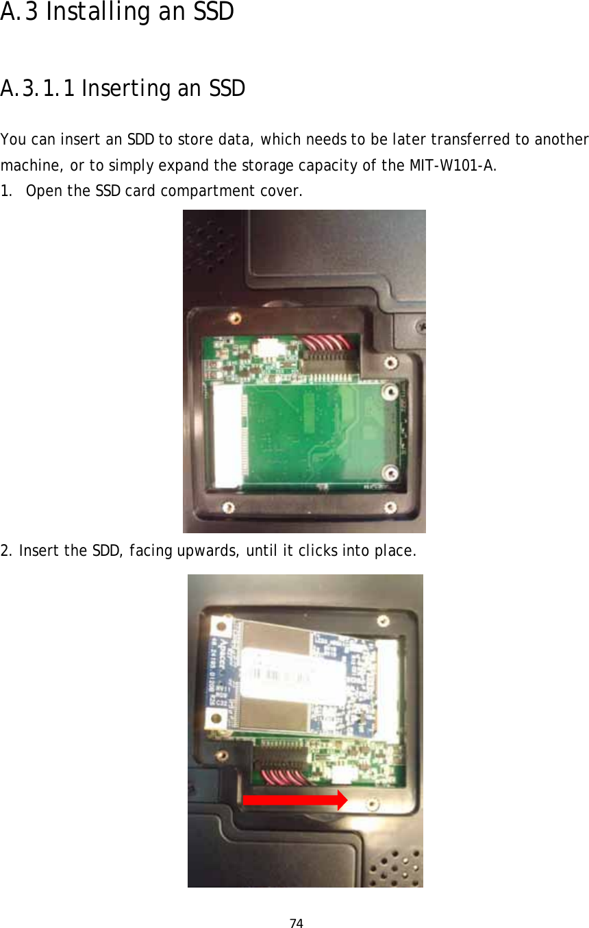 74  A.3 Installing an SSD A.3.1.1 Inserting an SSD  You can insert an SDD to store data, which needs to be later transferred to another machine, or to simply expand the storage capacity of the MIT-W101-A.  1. Open the SSD card compartment cover.  2. Insert the SDD, facing upwards, until it clicks into place.  