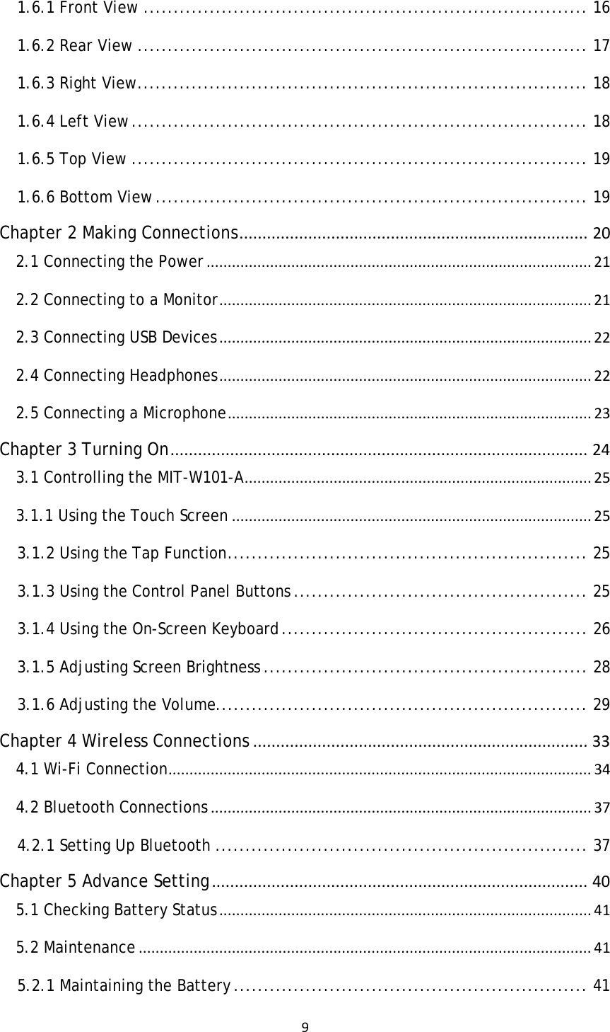 91.6.1 Front View .......................................................................... 161.6.2 Rear View ........................................................................... 171.6.3 Right View ........................................................................... 181.6.4 Left View ............................................................................ 181.6.5 Top View ............................................................................ 191.6.6 Bottom View ........................................................................ 19Chapter 2 Making Connections............................................................................202.1 Connecting the Power...........................................................................................212.2 Connecting to a Monitor........................................................................................212.3 Connecting USB Devices........................................................................................222.4 Connecting Headphones........................................................................................222.5 Connecting a Microphone......................................................................................23Chapter 3 Turning On...........................................................................................243.1 Controlling the MIT-W101-A..................................................................................253.1.1 Using the Touch Screen.....................................................................................253.1.2 Using the Tap Function ............................................................ 253.1.3 Using the Control Panel Buttons ................................................. 253.1.4 Using the On-Screen Keyboard ................................................... 263.1.5 Adjusting Screen Brightness ...................................................... 283.1.6 Adjusting the Volume.............................................................. 29Chapter 4 Wireless Connections.........................................................................334.1 Wi-Fi Connection....................................................................................................344.2 Bluetooth Connections..........................................................................................374.2.1 Setting Up Bluetooth .............................................................. 37Chapter 5 Advance Setting..................................................................................405.1 Checking Battery Status........................................................................................415.2 Maintenance...........................................................................................................415.2.1 Maintaining the Battery ........................................................... 41