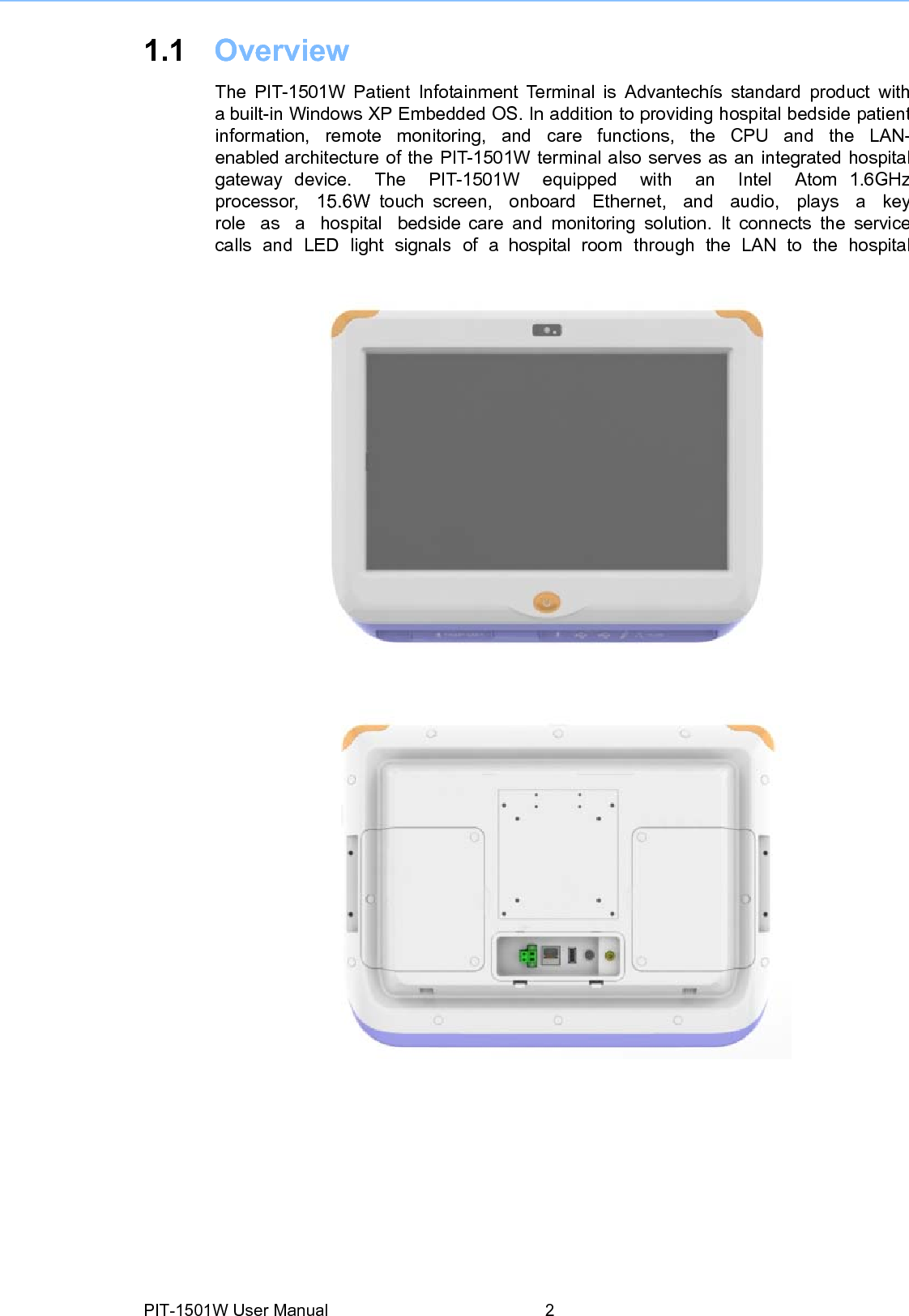 1.1 Overview  The PIT-1501W Patient Infotainment Terminal is Advantechís standard product witha built-in Windows XP Embedded OS. In addition to providing hospital bedside patientinformation,  remote  monitoring,  and  care  functions,  the  CPU  and  the  LAN-enabled architecture of the PIT-1501W terminal also serves as an integrated hospitalgateway device.  The  PIT-1501W  equipped  with  an  Intel  Atom 1.6GHzprocessor,  15.6W touch screen,  onboard  Ethernet,  and  audio,  plays  a  keyrole  as  a  hospital  bedside care and monitoring solution. It connects the servicecalls and LED light signals of a hospital room through the LAN to the hospitalPIT-1501W User Manual 2  