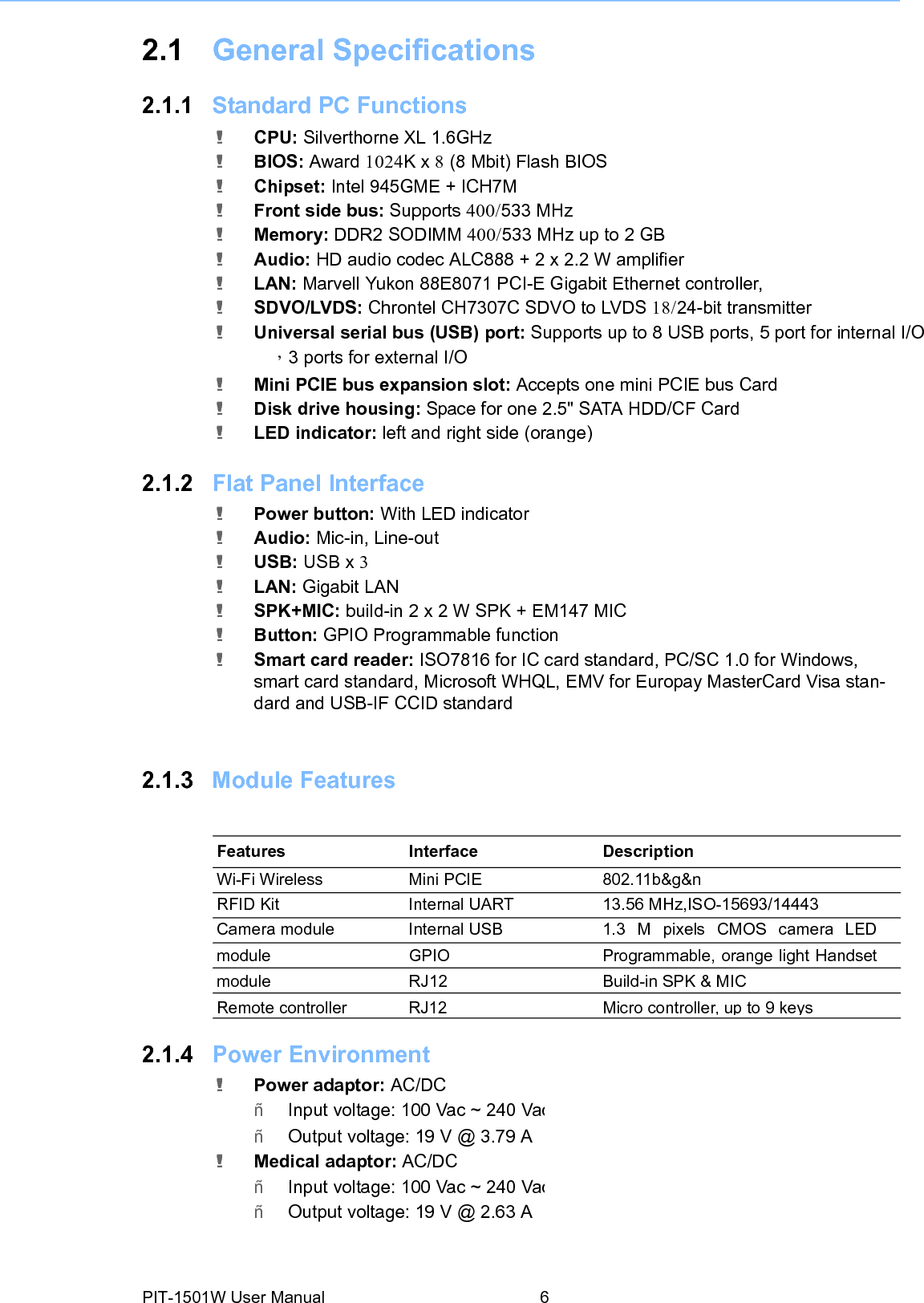 2.1 General Specifications2.1.1 Standard PC Functions ! CPU: Silverthorne XL 1.6GHz ! BIOS: Award 1024K x 8 (8 Mbit) Flash BIOS ! Chipset: Intel 945GME + ICH7M ! Front side bus: Supports 400/533 MHz ! Memory: DDR2 SODIMM 400/533 MHz up to 2 GB ! Audio: HD audio codec ALC888 + 2 x 2.2 W amplifier ! LAN: Marvell Yukon 88E8071 PCI-E Gigabit Ethernet controller, ! SDVO/LVDS: Chrontel CH7307C SDVO to LVDS 18/24-bit transmitter ! Universal serial bus (USB) port: Supports up to 8 USB ports, 5 port for internal I/O ，3 ports for external I/O ! Mini PCIE bus expansion slot: Accepts one mini PCIE bus Card ! Disk drive housing: Space for one 2.5&quot; SATA HDD/CF Card ! LED indicator: left and right side(orange)2.1.2 Flat Panel Interface! Power button: With LED indicator ! Audio: Mic-in, Line-out ! USB: USB x 3 ! LAN: Gigabit LAN ! SPK+MIC: build-in 2 x 2 W SPK + EM147 MIC ! Button: GPIO Programmable function ! Smart card reader: ISO7816 for IC card standard, PC/SC 1.0 for Windows, smart card standard, Microsoft WHQL, EMV for Europay MasterCard Visa stan- dard and USB-IF CCID standard 2.1.3 Module Features Features Interface Description Wi-Fi Wireless Mini PCIE 802.11b&amp;g&amp;n RFID Kit Internal UART 13.56 MHz,ISO-15693/14443 Camera module Internal USB 1.3 M pixels CMOS camera LED module GPIO Programmable, orange light Handset module RJ12 Build-in SPK &amp; MIC Remote controller RJ12 Micro controller, up to 9 keys 2.1.4 Power Environment! Power adaptor: AC/DC ñ   Input voltage: 100 Vac ~ 240 Vacñ   Output voltage: 19 V @ 3.79 A! Medical adaptor: AC/DC ñ   Input voltage: 100 Vac ~ 240 Vacñ   Output voltage: 19 V@2.63APIT-1501W User Manual 6 