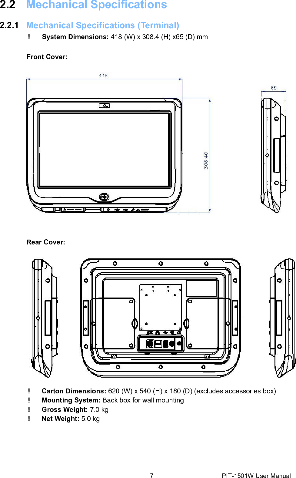 2.2 Mechanical Specifications2.2.1 Mechanical Specifications (Terminal)! System Dimensions: 418 (W) x 308.4 (H) x65 (D) mm Front Cover: Rear Cover: ! Carton Dimensions: 620 (W) x540 (H) x180 (D) (excludes accessories box)! Mounting System: Back box for wall mounting ! Gross Weight: 7.0 kg ! Net Weight: 5.0 kg 7PIT-1501W User Manual 