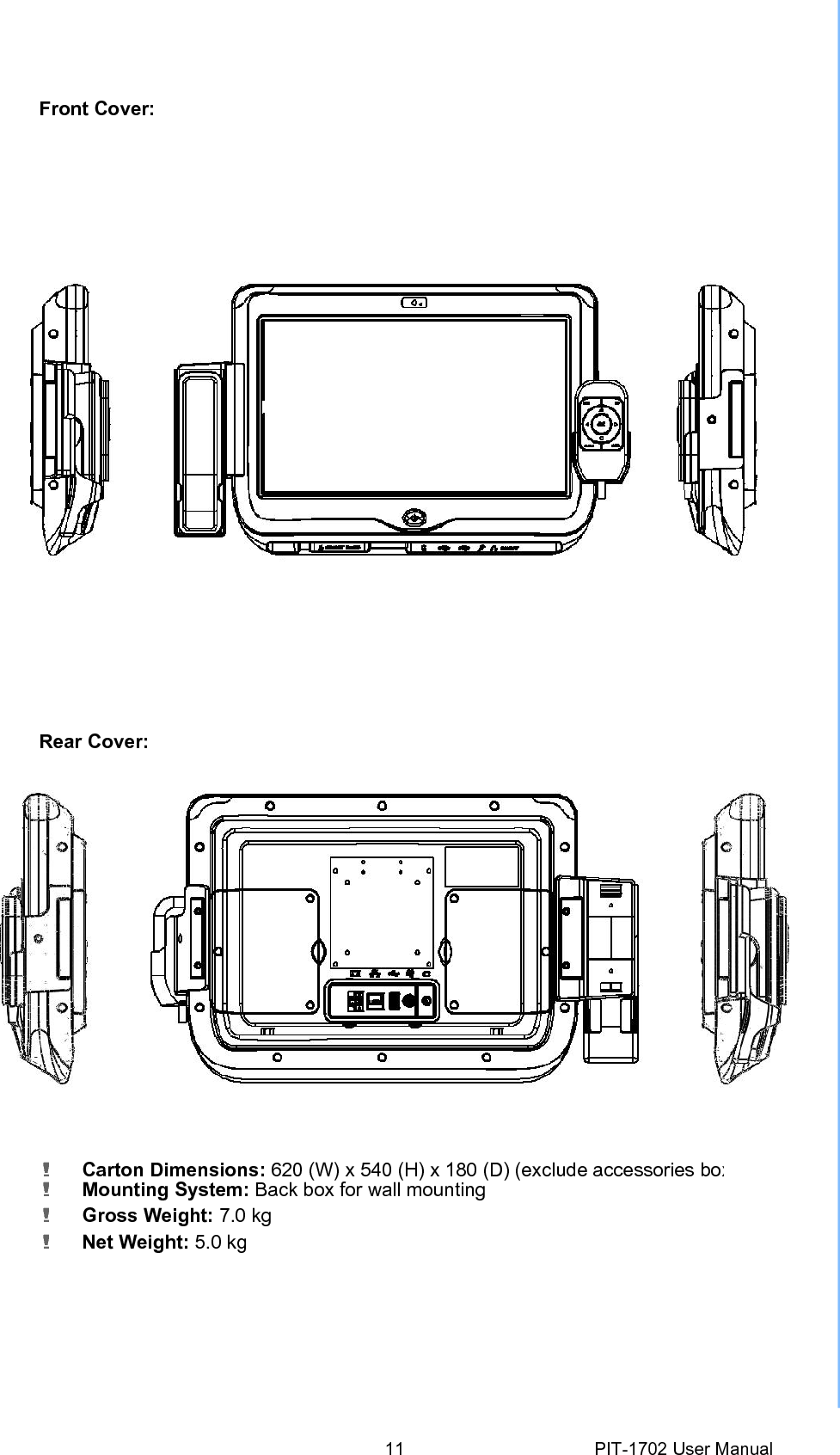 Front Cover: Rear Cover: ! Carton Dimensions: 620 (W) x540 (H) x180 (D) (exclude accessories box! Mounting System: Back box for wall mounting ! Gross Weight: 7.0 kg ! Net Weight: 5.0 kg 11 PIT-1702 User Manual 