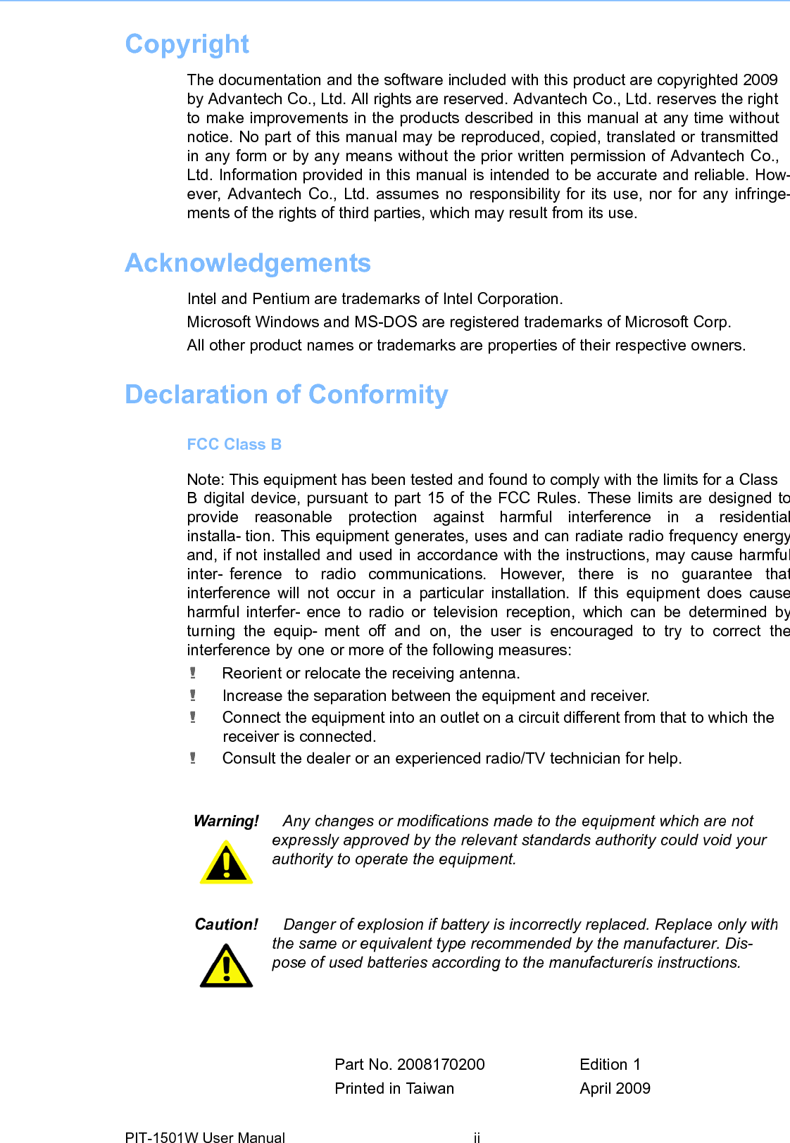 Copyright  The documentation and the software included with this product are copyrighted 2009by Advantech Co., Ltd. All rights are reserved. Advantech Co., Ltd. reserves the rightto make improvements in the products described in this manual at any time without notice. No part of this manual may be reproduced, copied, translated or transmittedin any form or by any means without the prior written permission of Advantech Co.,Ltd. Information provided in this manual is intended to be accurate and reliable. How-ever, Advantech Co., Ltd. assumes no responsibility for its use, nor for any infringe-ments of the rights of third parties, which may result from its use. Acknowledgements Intel and Pentium are trademarks of Intel Corporation. Microsoft Windows and MS-DOS are registered trademarks of Microsoft Corp. All other product names or trademarks are properties of their respective owners.Declaration of ConformityFCC Class B Note: This equipment has been tested and found to comply with the limits foraClassB digital device, pursuant to part 15 of the FCC Rules. These limits are designed toprovide  reasonable  protection  against  harmful  interference  in  a  residentialinstalla- tion. This equipment generates, uses and can radiate radio frequency energyand, if not installed and used in accordance with the instructions, may cause harmfulinter- ference  to  radio  communications.  However,  there  is  no  guarantee  thatinterference will not occur in a particular installation. If this equipment does causeharmful interfer- ence to radio or television reception, which can be determined byturning the equip- ment off and on, the user is encouraged to try to correct theinterference by one or more of the following measures: ! Reorient or relocate the receiving antenna. ! Increase the separation between the equipment and receiver. ! Connect the equipment into an outlet on a circuit different from that to which the receiver is connected. ! Consult the dealer or an experienced radio/TV technician for help. Warning!  Any changes ormodifications madetothe equipment which are notexpressly approved by the relevant standards authority could void your authority to operate the equipment. Caution!  Danger of explosion ifbatteryis incorrectlyreplaced. Replace onlywiththe same or equivalent type recommended by the manufacturer. Dis- pose of used batteries according to the manufacturerís instructions. Part No. 2008170200 Edition 1 Printed in Taiwan April 2009 PIT-1501W User Manual ii 