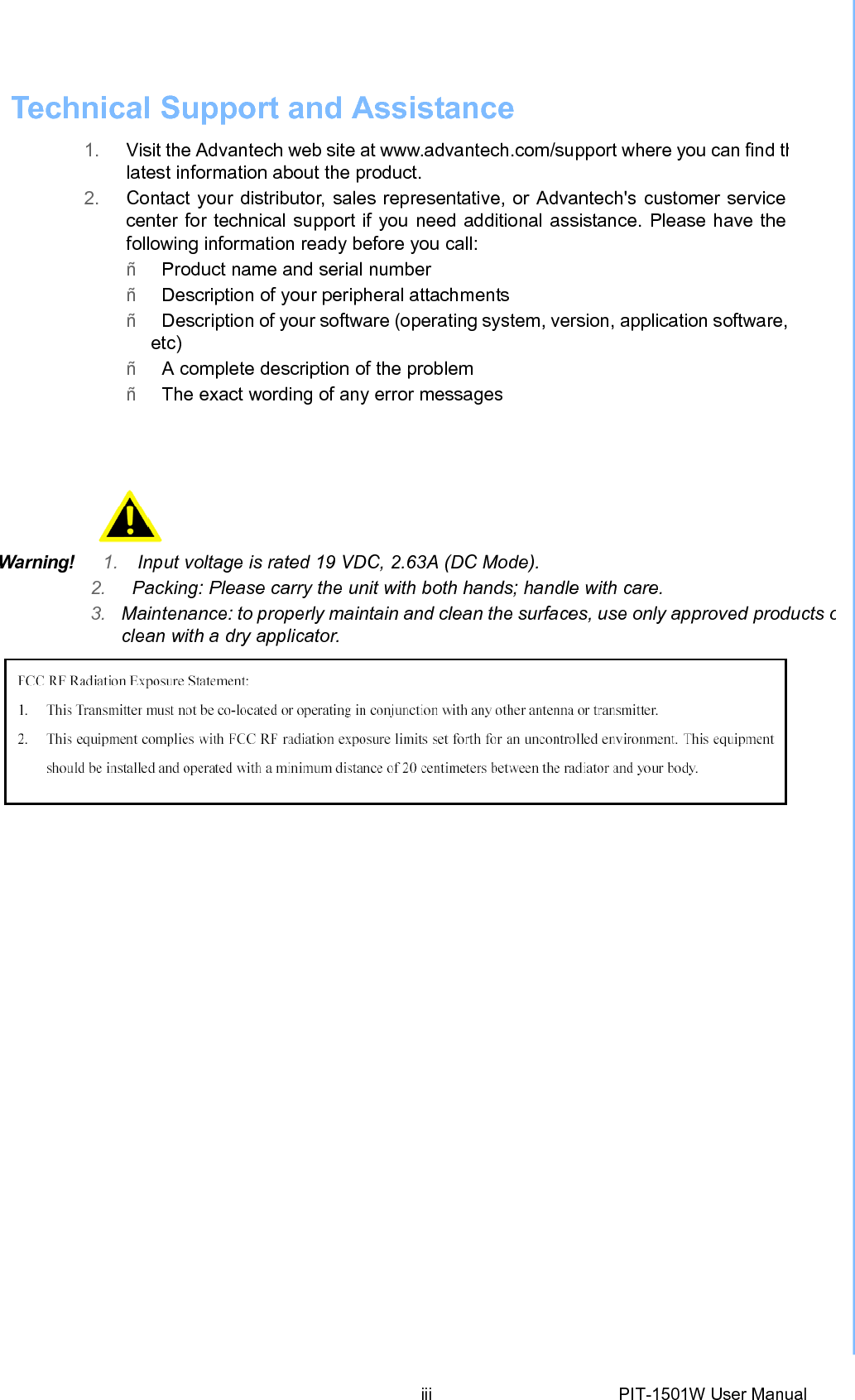 Technical Support andAssistance 1. Visit the Advantech web site at www.advantech.com/support where you can find thlatest information about the product. 2. Contact your distributor, sales representative, or Advantech&apos;s customer servicecenter for technical support if you need additional assistance. Please have thefollowing information ready before you call: ñ   Product name and serial number ñ   Description of your peripheral attachments ñ   Description of your software (operating system, version, application software,etc) ñ   A complete description of the problem ñ   The exact wording of any error messages  Warning!   1. Input voltage is rated 19 VDC, 2.63A (DCMode).2. Packing: Please carry the unit with both hands; handle with care. 3.  Maintenance: to properly maintain and clean the surfaces, use only approved products oclean with a dry applicator.  iii PIT-1501W User Manual 