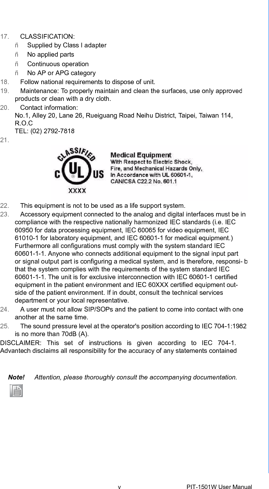 17.   CLASSIFICATION: ñ   Supplied by Class I adapter ñ   No applied parts ñ   Continuous operation ñ   No AP or APG category 18.   Follow national requirements to dispose of unit. 19.   Maintenance: To properly maintain and clean the surfaces, use only approvedproducts or clean with a dry cloth. 20.   Contact information: No.1, Alley 20, Lane 26, Rueiguang Road Neihu District, Ta i p e i , Ta i w a n 114, R.O.C TEL: (02) 2792-7818 21. 22.   This equipment is not to be used as alife support system.23.   Accessory equipment connected to the analog and digital interfaces must be incompliance with the respective nationally harmonized IEC standards (i.e. IEC 60950 for data processing equipment, IEC 60065 for video equipment, IEC 61010-1 for laboratory equipment, and IEC 60601-1 for medical equipment.) Furthermore all configurations must comply with the system standard IEC 60601-1-1. Anyone who connects additional equipment to the signal input part or signal output part is configuring a medical system, and is therefore, responsi- bthat the system complies with the requirements of the system standard IEC 60601-1-1. The unit is for exclusive interconnection with IEC 60601-1 certified equipment in the patient environment and IEC 60XXX certified equipment out- side of the patient environment. If in doubt, consult the technical services department or your local representative. 24.   A user must not allow SIP/SOPs and the patient to come into contact with one another at the same time. 25.   The sound pressure level at the operator&apos;s position according to IEC 704-1:1982is no more than 70dB (A). DISCLAIMER:  This  set  of  instructions  is  given  according  to  IEC  704-1.  Advantech disclaims all responsibility for the accuracy of any statements contained Note! Attention, please thoroughlyconsultthe accompanyingdocumentation.vPIT-1501W User Manual 