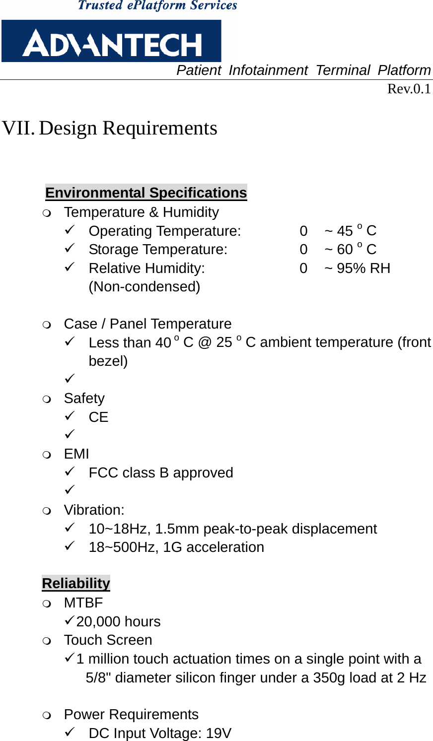  Patient Infotainment Terminal Platform Rev.0.1  VII. Design Requirements  Environmental Specifications  Temperature &amp; Humidity 9  Operating Temperature:        0  ~ 45 o C   9  Storage Temperature:         0  ~ 60 o C 9  Relative Humidity:           0  ~ 95% RH (Non-condensed)   Case / Panel Temperature 9  Less than 40 o C @ 25 o C ambient temperature (front bezel) 9   Safety 9 CE 9   EMI 9  FCC class B approved 9   Vibration: 9  10~18Hz, 1.5mm peak-to-peak displacement 9  18~500Hz, 1G acceleration  Reliability  MTBF 9 20,000  hours  Touch Screen 9 1 million touch actuation times on a single point with a 5/8&quot; diameter silicon finger under a 350g load at 2 Hz   Power Requirements 9  DC Input Voltage: 19V     