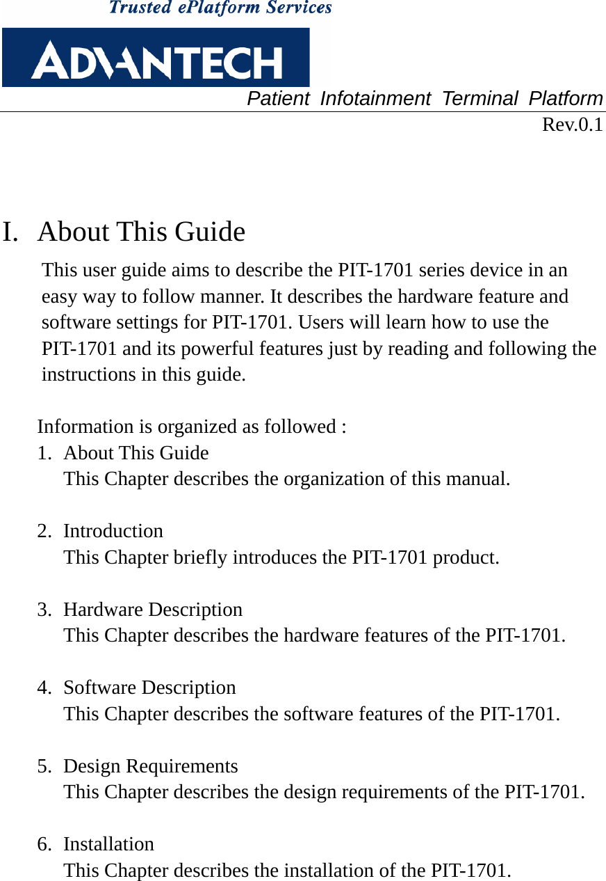  Patient Infotainment Terminal Platform Rev.0.1   I. About This Guide This user guide aims to describe the PIT-1701 series device in an easy way to follow manner. It describes the hardware feature and software settings for PIT-1701. Users will learn how to use the PIT-1701 and its powerful features just by reading and following the instructions in this guide.    Information is organized as followed : 1. About This Guide This Chapter describes the organization of this manual.  2. Introduction This Chapter briefly introduces the PIT-1701 product.  3. Hardware Description This Chapter describes the hardware features of the PIT-1701.    4. Software Description This Chapter describes the software features of the PIT-1701.    5. Design Requirements This Chapter describes the design requirements of the PIT-1701.    6. Installation This Chapter describes the installation of the PIT-1701.   