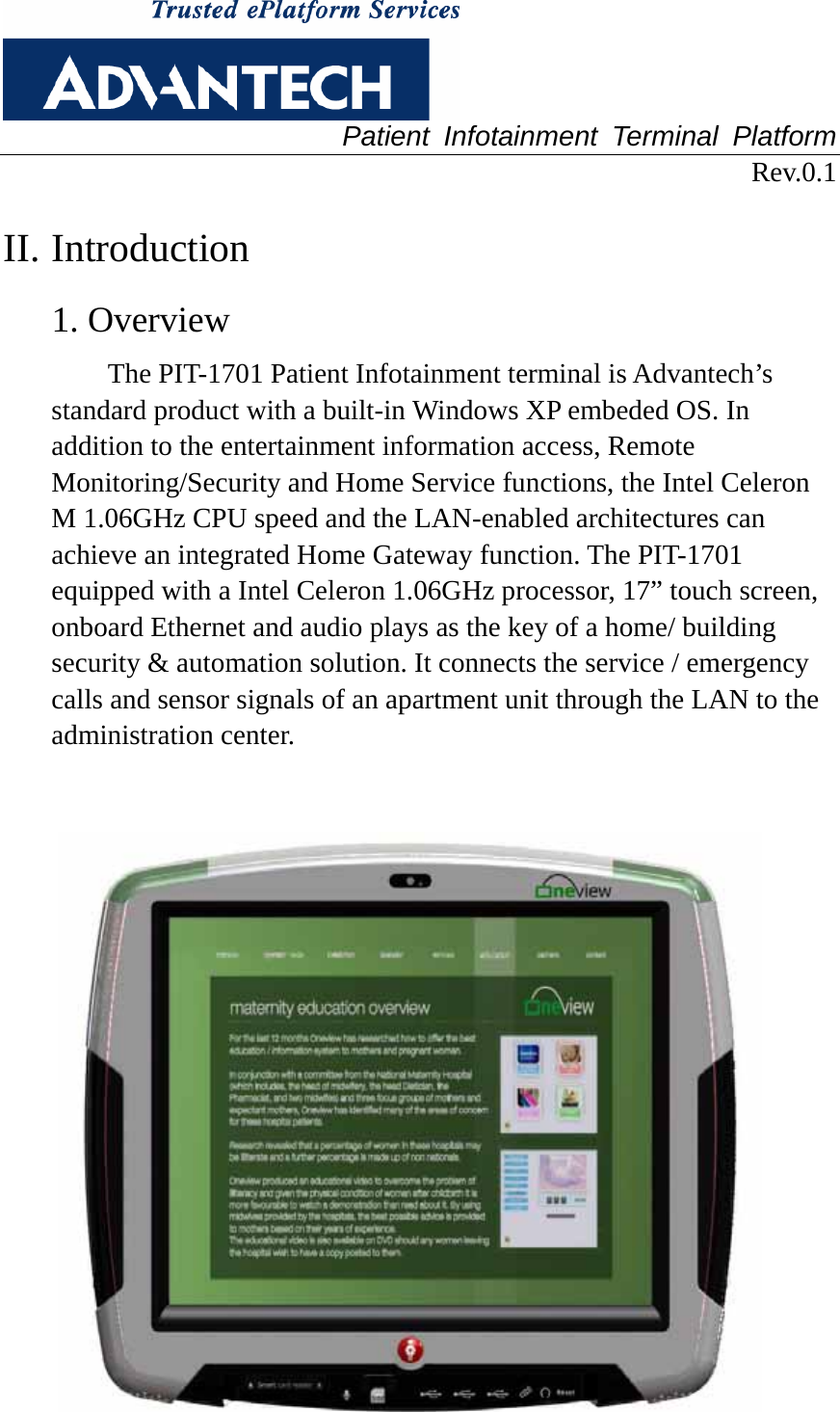  Patient Infotainment Terminal Platform Rev.0.1  II. Introduction 1. Overview The PIT-1701 Patient Infotainment terminal is Advantech’s standard product with a built-in Windows XP embeded OS. In addition to the entertainment information access, Remote Monitoring/Security and Home Service functions, the Intel Celeron M 1.06GHz CPU speed and the LAN-enabled architectures can achieve an integrated Home Gateway function. The PIT-1701 equipped with a Intel Celeron 1.06GHz processor, 17” touch screen, onboard Ethernet and audio plays as the key of a home/ building security &amp; automation solution. It connects the service / emergency calls and sensor signals of an apartment unit through the LAN to the administration center.      