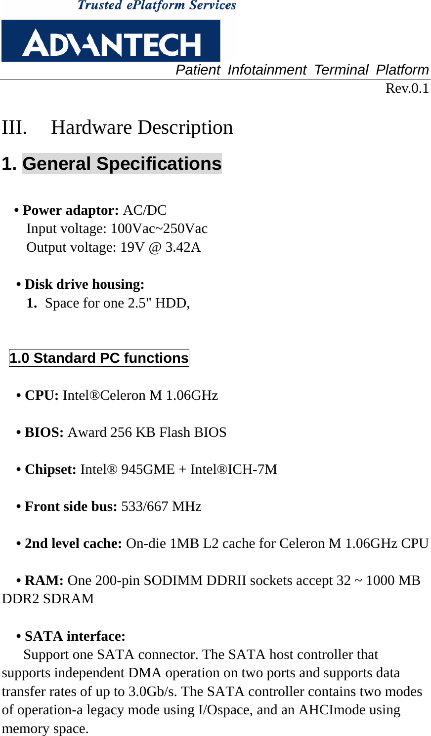  Patient Infotainment Terminal Platform Rev.0.1  III. Hardware Description 1. General Specifications  • Power adaptor: AC/DC Input voltage: 100Vac~250Vac Output voltage: 19V @ 3.42A  • Disk drive housing:   1. Space for one 2.5&quot; HDD,     1.0 Standard PC functions  • CPU: Intel®Celeron M 1.06GHz  • BIOS: Award 256 KB Flash BIOS  • Chipset: Intel® 945GME + Intel®ICH-7M  • Front side bus: 533/667 MHz  • 2nd level cache: On-die 1MB L2 cache for Celeron M 1.06GHz CPU    • RAM: One 200-pin SODIMM DDRII sockets accept 32 ~ 1000 MB DDR2 SDRAM  • SATA interface:   Support one SATA connector. The SATA host controller that supports independent DMA operation on two ports and supports data transfer rates of up to 3.0Gb/s. The SATA controller contains two modes of operation-a legacy mode using I/Ospace, and an AHCImode using memory space. 