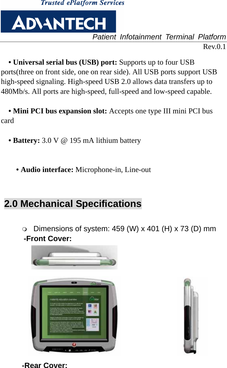  Patient Infotainment Terminal Platform Rev.0.1  • Universal serial bus (USB) port: Supports up to four USB ports(three on front side, one on rear side). All USB ports support USB high-speed signaling. High-speed USB 2.0 allows data transfers up to 480Mb/s. All ports are high-speed, full-speed and low-speed capable.  • Mini PCI bus expansion slot: Accepts one type III mini PCI bus card  • Battery: 3.0 V @ 195 mA lithium battery   • Audio interface: Microphone-in, Line-out   2.0 Mechanical Specifications   Dimensions of system: 459 (W) x 401 (H) x 73 (D) mm   -Front Cover:                                       -Rear Cover: 