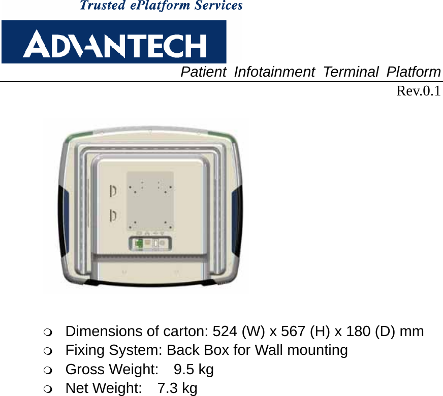  Patient Infotainment Terminal Platform Rev.0.1     Dimensions of carton: 524 (W) x 567 (H) x 180 (D) mm  Fixing System: Back Box for Wall mounting  Gross Weight:  9.5 kg  Net Weight:  7.3 kg   