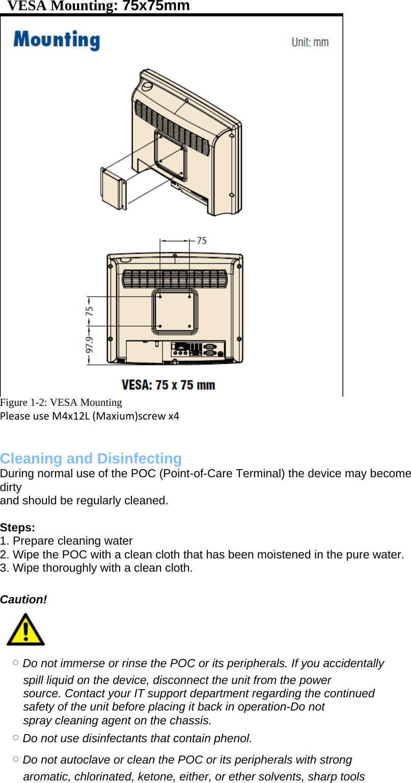    VESA Mounting: 75x75mm  Figure 1-2: VESA Mounting PleaseuseM4x12L(Maxium)screwx4  Cleaning and Disinfecting  During normal use of the POC (Point-of-Care Terminal) the device may become dirty and should be regularly cleaned.  Steps: 1. Prepare cleaning water 2. Wipe the POC with a clean cloth that has been moistened in the pure water. 3. Wipe thoroughly with a clean cloth.  Caution! 　   ○ Do not immerse or rinse the POC or its peripherals. If you accidentally spill liquid on the device, disconnect the unit from the power source. Contact your IT support department regarding the continued safety of the unit before placing it back in operation-Do not spray cleaning agent on the chassis. 　○ Do not use disinfectants that contain phenol. 　○ Do not autoclave or clean the POC or its peripherals with strong aromatic, chlorinated, ketone, either, or ether solvents, sharp tools 