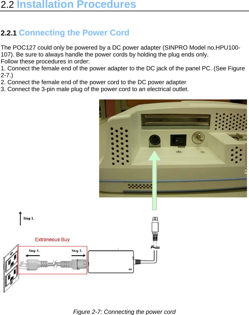 2.2 Installation Procedures   2.2.1 Connecting the Power Cord   The POC127 could only be powered by a DC power adapter (SINPRO Model no.HPU100-107). Be sure to always handle the power cords by holding the plug ends only. Follow these procedures in order: 1. Connect the female end of the power adapter to the DC jack of the panel PC. (See Figure 2-7.) 2. Connect the female end of the power cord to the DC power adapter 3. Connect the 3-pin male plug of the power cord to an electrical outlet.            Figure 2-7: Connecting the power cord  