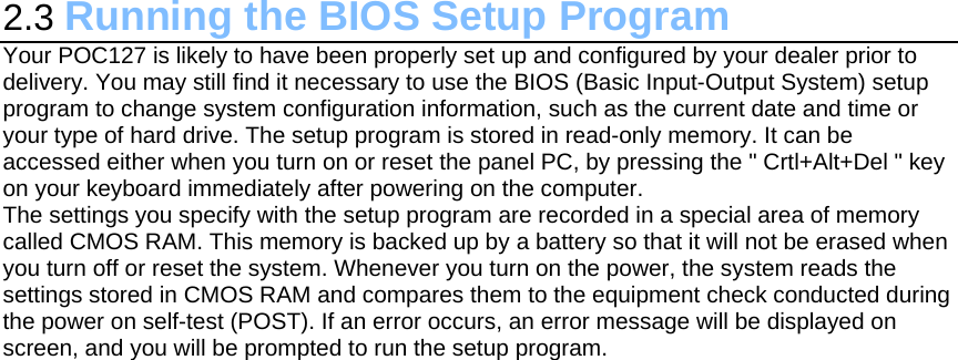 2.3 Running the BIOS Setup Program Your POC127 is likely to have been properly set up and configured by your dealer prior to delivery. You may still find it necessary to use the BIOS (Basic Input-Output System) setup program to change system configuration information, such as the current date and time or your type of hard drive. The setup program is stored in read-only memory. It can be accessed either when you turn on or reset the panel PC, by pressing the &quot; Crtl+Alt+Del &quot; key on your keyboard immediately after powering on the computer. The settings you specify with the setup program are recorded in a special area of memory called CMOS RAM. This memory is backed up by a battery so that it will not be erased when you turn off or reset the system. Whenever you turn on the power, the system reads the settings stored in CMOS RAM and compares them to the equipment check conducted during the power on self-test (POST). If an error occurs, an error message will be displayed on screen, and you will be prompted to run the setup program.  