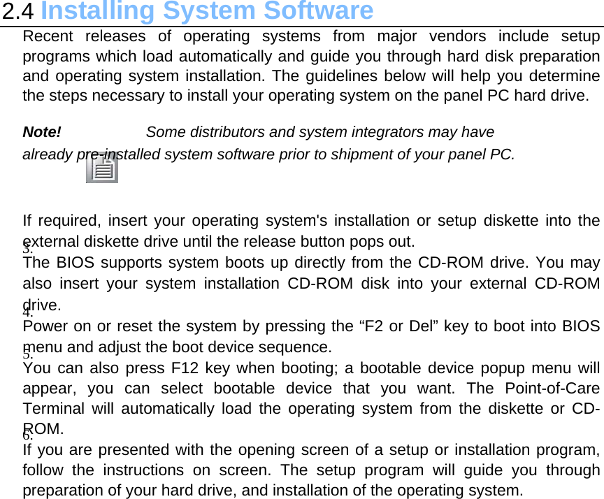 2.4 Installing System Software Recent releases of operating systems from major vendors include setup programs which load automatically and guide you through hard disk preparation and operating system installation. The guidelines below will help you determine the steps necessary to install your operating system on the panel PC hard drive.  Note! Some distributors and system integrators may have already pre-installed system software prior to shipment of your panel PC.   If required, insert your operating system&apos;s installation or setup diskette into the external diskette drive until the release button pops out. 3.  The BIOS supports system boots up directly from the CD-ROM drive. You may also insert your system installation CD-ROM disk into your external CD-ROM drive. 4.  Power on or reset the system by pressing the “F2 or Del” key to boot into BIOS menu and adjust the boot device sequence. 5.  You can also press F12 key when booting; a bootable device popup menu will appear, you can select bootable device that you want. The Point-of-Care Terminal will automatically load the operating system from the diskette or CD-ROM. 6.  If you are presented with the opening screen of a setup or installation program, follow the instructions on screen. The setup program will guide you through preparation of your hard drive, and installation of the operating system.  