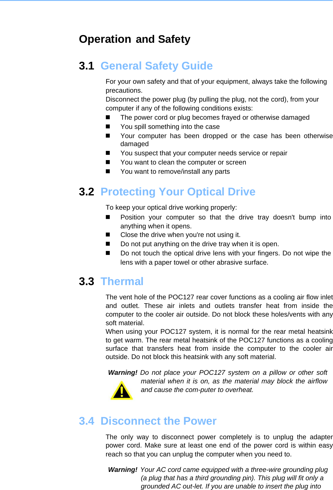    Operation and Safety  Information 3.1  General Safety Guide  For your own safety and that of your equipment, always take the following precautions.  Disconnect the power plug (by pulling the plug, not the cord), from your computer if any of the following conditions exists:    The power cord or plug becomes frayed or otherwise damaged     You spill something into the case     Your computer has been dropped or the case has been otherwise damaged     You suspect that your computer needs service or repair     You want to clean the computer or screen     You want to remove/install any parts   3.2  Protecting Your Optical Drive   To keep your optical drive working properly:    Position your computer so that the drive tray doesn&apos;t bump into anything when it opens.    Close the drive when you&apos;re not using it.     Do not put anything on the drive tray when it is open.     Do not touch the optical drive lens with your fingers. Do not wipe the lens with a paper towel or other abrasive surface.   3.3  Thermal   The vent hole of the POC127 rear cover functions as a cooling air flow inlet and outlet. These air inlets and outlets transfer heat from inside the computer to the cooler air outside. Do not block these holes/vents with any soft material.  When using your POC127 system, it is normal for the rear metal heatsink to get warm. The rear metal heatsink of the POC127 functions as a cooling surface that transfers heat from inside the computer to the cooler air outside. Do not block this heatsink with any soft material.  Warning! Do not place your POC127 system on a pillow or other soft material when it is on, as the material may block the airflow and cause the com-puter to overheat.    3.4  Disconnect the Power  The only way to disconnect power completely is to unplug the adapter power cord. Make sure at least one end of the power cord is within easy reach so that you can unplug the computer when you need to.  Warning! Your AC cord came equipped with a three-wire grounding plug (a plug that has a third grounding pin). This plug will fit only a grounded AC out-let. If you are unable to insert the plug into 