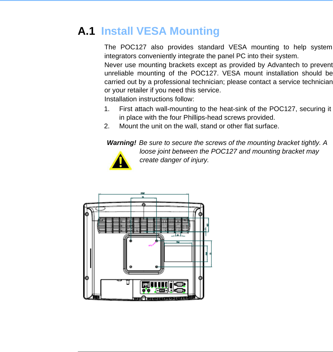 A.1  Install VESA Mounting  The POC127 also provides standard VESA mounting to help system integrators conveniently integrate the panel PC into their system.  Never use mounting brackets except as provided by Advantech to prevent unreliable mounting of the POC127. VESA mount installation should be carried out by a professional technician; please contact a service technician or your retailer if you need this service.  Installation instructions follow:  1.  First attach wall-mounting to the heat-sink of the POC127, securing it in place with the four Phillips-head screws provided.   2.  Mount the unit on the wall, stand or other flat surface.   Warning! Be sure to secure the screws of the mounting bracket tightly. A loose joint between the POC127 and mounting bracket may create danger of injury.           