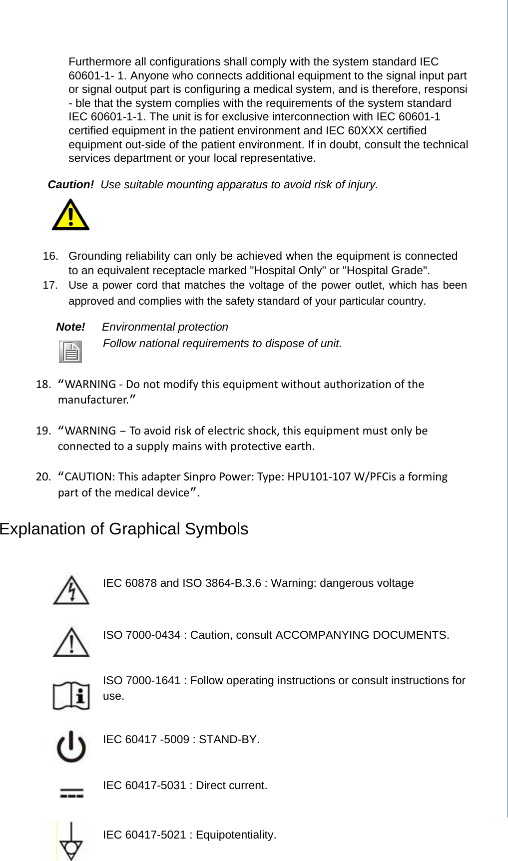 Furthermore all configurations shall comply with the system standard IEC 60601-1- 1. Anyone who connects additional equipment to the signal input part or signal output part is configuring a medical system, and is therefore, responsi - ble that the system complies with the requirements of the system standard IEC 60601-1-1. The unit is for exclusive interconnection with IEC 60601-1 certified equipment in the patient environment and IEC 60XXX certified equipment out-side of the patient environment. If in doubt, consult the technical services department or your local representative.  Caution!  Use suitable mounting apparatus to avoid risk of injury.      16.  Grounding reliability can only be achieved when the equipment is connected to an equivalent receptacle marked &quot;Hospital Only&quot; or &quot;Hospital Grade&quot;.   17.  Use a power cord that matches the voltage of the power outlet, which has been approved and complies with the safety standard of your particular country.   Note! Environmental protection  Follow national requirements to dispose of unit.   18.“WARNING‐Donotmodifythisequipmentwithoutauthorizationofthemanufacturer.”19.“WARNING–Toavoidriskofelectricshock,thisequipmentmustonlybeconnectedtoasupplymainswithprotectiveearth.20.“CAUTION:ThisadapterSinproPower:Type:HPU101‐107W/PFCisaformingpartofthemedicaldevice”. Explanation of Graphical Symbols    IEC 60878 and ISO 3864-B.3.6 : Warning: dangerous voltage    ISO 7000-0434 : Caution, consult ACCOMPANYING DOCUMENTS.    ISO 7000-1641 : Follow operating instructions or consult instructions for use.   IEC 60417 -5009 : STAND-BY.    IEC 60417-5031 : Direct current.    IEC 60417-5021 : Equipotentiality. 