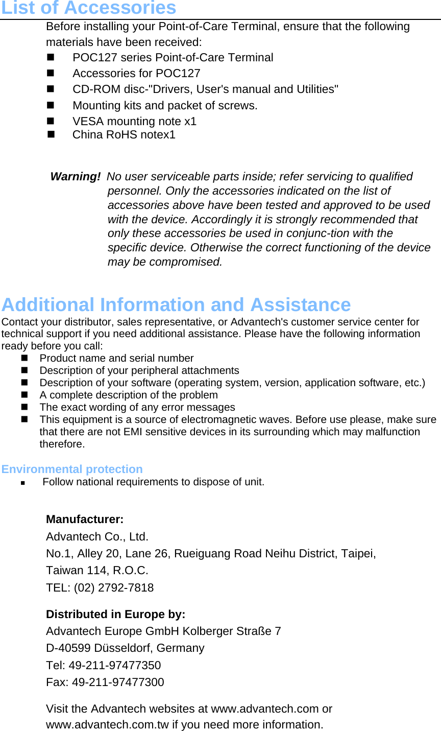 List of Accessories Before installing your Point-of-Care Terminal, ensure that the following materials have been received:    POC127 series Point-of-Care Terminal     Accessories for POC127     CD-ROM disc-&quot;Drivers, User&apos;s manual and Utilities&quot;     Mounting kits and packet of screws.     VESA mounting note x1    China RoHS notex1 　     Warning! No user serviceable parts inside; refer servicing to qualified personnel. Only the accessories indicated on the list of accessories above have been tested and approved to be used with the device. Accordingly it is strongly recommended that only these accessories be used in conjunc-tion with the specific device. Otherwise the correct functioning of the device may be compromised.   Additional Information and Assistance Contact your distributor, sales representative, or Advantech&apos;s customer service center for technical support if you need additional assistance. Please have the following information ready before you call:   Product name and serial number   Description of your peripheral attachments   Description of your software (operating system, version, application software, etc.)   A complete description of the problem   The exact wording of any error messages   This equipment is a source of electromagnetic waves. Before use please, make sure that there are not EMI sensitive devices in its surrounding which may malfunction therefore.  Environmental protection   Follow national requirements to dispose of unit.   Manufacturer:  Advantech Co., Ltd.  No.1, Alley 20, Lane 26, Rueiguang Road Neihu District, Taipei,  Taiwan 114, R.O.C.  TEL: (02) 2792-7818  Distributed in Europe by:  Advantech Europe GmbH Kolberger Straße 7  D-40599 Düsseldorf, Germany  Tel: 49-211-97477350  Fax: 49-211-97477300  Visit the Advantech websites at www.advantech.com or www.advantech.com.tw if you need more information.    