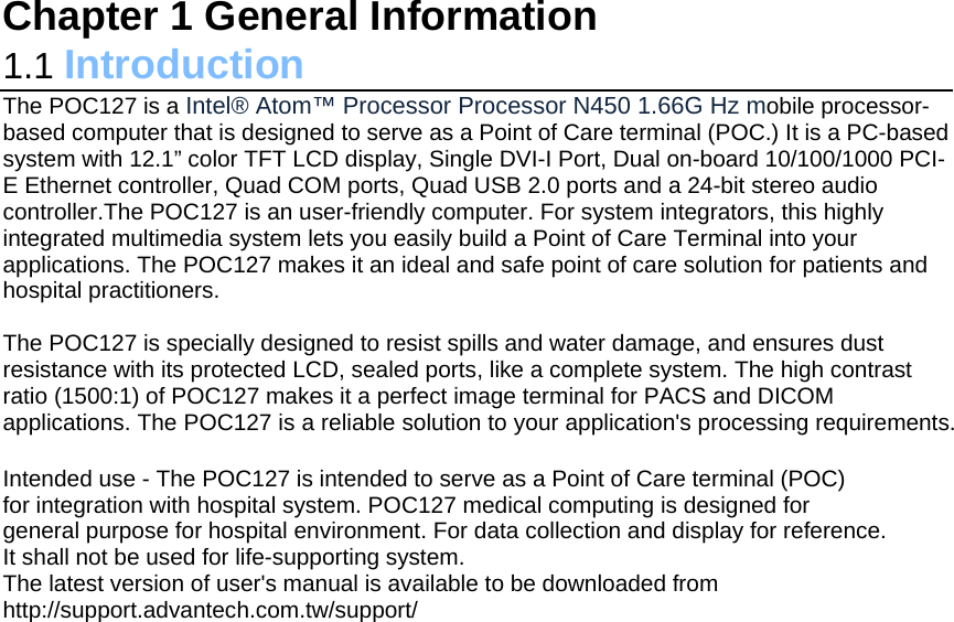 Chapter 1 General Information 1.1 Introduction                                                                      The POC127 is a Intel® Atom™ Processor Processor N450 1.66G Hz mobile processor-based computer that is designed to serve as a Point of Care terminal (POC.) It is a PC-based system with 12.1” color TFT LCD display, Single DVI-I Port, Dual on-board 10/100/1000 PCI-E Ethernet controller, Quad COM ports, Quad USB 2.0 ports and a 24-bit stereo audio controller.The POC127 is an user-friendly computer. For system integrators, this highly integrated multimedia system lets you easily build a Point of Care Terminal into your applications. The POC127 makes it an ideal and safe point of care solution for patients and hospital practitioners.   The POC127 is specially designed to resist spills and water damage, and ensures dust resistance with its protected LCD, sealed ports, like a complete system. The high contrast ratio (1500:1) of POC127 makes it a perfect image terminal for PACS and DICOM applications. The POC127 is a reliable solution to your application&apos;s processing requirements.  Intended use - The POC127 is intended to serve as a Point of Care terminal (POC) for integration with hospital system. POC127 medical computing is designed for general purpose for hospital environment. For data collection and display for reference. It shall not be used for life-supporting system. The latest version of user&apos;s manual is available to be downloaded from http://support.advantech.com.tw/support/  